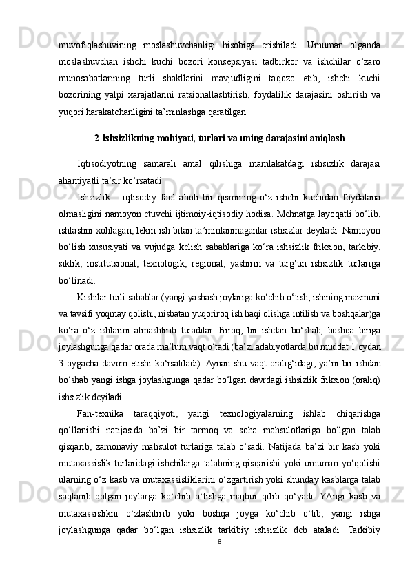 muvofiqlashuvining   moslashuvchanligi   hisobiga   erishiladi.   Umuman   olganda
moslashuvchan   ishchi   kuchi   bozori   konsepsiyasi   tadbirkor   va   ishchilar   o‘zaro
munosabatlarining   turli   shakllarini   mavjudligini   taqozo   etib,   ishchi   kuchi
bozorining   yalpi   xarajatlarini   ratsionallashtirish,   foydalilik   darajasini   oshirish   va
yuqori harakatchanligini ta’minlashga qaratilgan.                
2  Ishsizlik ning mohiyati,  turlari  va uning  darajasini aniqlash
Iqtisodiyotning   samarali   amal   qilishiga   mamlakatdagi   ishsizlik   darajasi
ahamiyatli ta’sir ko‘rsatadi.
Ishsizlik   –   iqtisodiy   faol   aholi   bir   qismining   o‘z   ishchi   kuchidan   foydalana
olmasligini namoyon etuvchi ijtimoiy-iqtisodiy hodisa. Mehnatga layoqatli bo‘lib,
ishlashni xohlagan, lekin ish bilan ta’minlanmaganlar ishsizlar deyiladi. Namoyon
bo‘lish   xususiyati   va   vujudga   kelish   sabablariga   ko‘ra   ishsizlik   friksion,   tarkibiy,
siklik,   institutsional,   texnologik,   regional,   yashirin   va   turg‘un   ishsizlik   turlariga
bo‘linadi.
Kishilar turli sabablar (yangi yashash joylariga ko‘chib o‘tish, ishining mazmuni
va tavsifi yoqmay qolishi, nisbatan yuqoriroq ish haqi olishga intilish va boshqalar)ga
ko‘ra   o‘z   ishlarini   almashtirib   turadilar.   Biroq,   bir   ishdan   bo‘shab,   boshqa   biriga
joylashgunga qadar orada ma’lum vaqt o‘tadi (ba’zi adabiyotlarda bu muddat 1 oydan
3   oygacha   davom   etishi   ko‘rsatiladi).  Aynan   shu   vaqt   oralig‘idagi,   ya’ni   bir   ishdan
bo‘shab   yangi   ishga   joylashgunga   qadar   bo‘lgan   davrdagi   ishsizlik   friksion   (oraliq)
ishsizlik deyiladi. 
Fan-texnika   taraqqiyoti,   yangi   texnologiyalarning   ishlab   chiqarishga
qo‘llanishi   natijasida   ba’zi   bir   tarmoq   va   soha   mahsulotlariga   bo‘lgan   talab
qisqarib,   zamonaviy   mahsulot   turlariga   talab   o‘sadi.   Natijada   ba’zi   bir   kasb   yoki
mutaxassislik  turlaridagi  ishchilarga  talabning qisqarishi  yoki   umuman yo‘qolishi
ularning o‘z kasb va mutaxassisliklarini o‘zgartirish yoki shunday kasblarga talab
saqlanib   qolgan   joylarga   ko‘chib   o‘tishga   majbur   qilib   qo‘yadi.   YAngi   kasb   va
mutaxassislikni   o‘zlashtirib   yoki   boshqa   joyga   ko‘chib   o‘tib,   yangi   ishga
joylashgunga   qadar   bo‘lgan   ishsizlik   tarkibiy   ishsizlik   deb   ataladi.   Tarkibiy
8