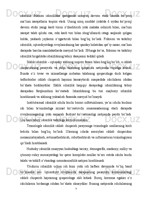 ishsizlik   friksion   ishsizlikka   qaraganda   uzoqroq   davom   etadi   hamda   ko‘proq
ma’lum   xarajatlarni   taqozo   etadi.   Uning   uzoq   muddat   (odatda   6   oydan   ko‘proq)
davom   etishi   yangi   kasb   turini   o‘zlashtirish   yoki   malaka   oshirish   bilan,   ma’lum
xarajat   talab   qilishi   esa,   eski   kasb   turi   bilan   shug‘ullanish   istagi   saqlanib   qolgan
holda,   yashash   joylarini   o‘zgartirish   bilan   bog‘liq   bo‘ladi.   Friksion   va   tarkibiy
ishsizlik, iqtisodiyotdagi rivojlanishning har qanday holatidan qat’iy nazar, ma’lum
darajada barcha mamlakatlarda mavjud bo‘ladi. SHunga ko‘ra, friksion va tarkibiy
ishsizlik birgalikda ishsizlikning tabiiy darajasini tashkil qiladi. 
Siklik ishsizlik – iqtisodiy siklning inqiroz fazasi bilan bog‘liq bo‘lib, u ishlab
chiqarishning   pasayishi   va   yalpi   talabning   qisqarishi   natijasida   vujudga   keladi.
Bunda   o‘z   tovar   va   xizmatlariga   nisbatan   talabning   qisqarishiga   duch   kelgan
tadbirkorlar   ishlab   chiqarish   hajmini   kamaytirish   maqsadida   ishchilarni   ishdan
bo‘shata   boshlaydilar.   Siklik   ishsizlik   haqiqiy   darajadagi   ishsizlikning   tabiiy
darajadan   farqlanishini   ko‘rsatadi.   Ishsizlikning   bu   turi   majburiy   ishsizlik
hisoblanadi va siklning yuksalish fazasida mavjud bo‘lmaydi.
Institutsional ishsizlik ishchi kuchi bozori infratuzilmasi, ya’ni ishchi kuchini
ish   bilan   ta’minlashga   xizmat   ko‘rsatuvchi   muassasalarning   etarli   darajada
rivojlanmaganligi   yoki   samarali   faoliyat   ko‘rsatmasligi   natijasida   paydo   bo‘ladi.
Uni ham tabiiy ishsizlik tarkibiga kiritish mumkin. 
Texnologik   ishsizlik   ishlab   chiqarish   jarayoniga   texnologik   usullarning   kirib
kelishi   bilan   bog‘liq   bo‘ladi.   Ularning   ichida   asosiylari   ishlab   chiqarishni
mexanizatsiyalash, avtomatlashtirish, robotlashtirish va informatsion texnologiyani
qo‘llash hisoblanadi.
Hududiy ishsizlik muayyan hududdagi tarixiy, demografik, madaniy, milliy va
ijtimoiy-ruhiy xususiyatdagi bir qator kompleks omillar ta’siri ostida ishchi kuchi
talabi va taklifi o‘rtasidagi nomutanosiblik natijasi hisoblanadi.
YAshirin   ishsizlik   uchun   ish   kuni   yoki   ish   haftasi   davomida   to‘liq   band
bo‘lmaslik   xos.   Iqtisodiyot   rivojlanishi   darajasining   pasayishi   korxonalardagi
ishlab   chiqarish   hajmining   qisqarishiga   olib   keladi.   Biroq,   korxona   egalari   o‘z
ishchilarini   birdaniga   ishdan   bo‘shata   olmaydilar.   Buning   natijasida   ishchilarning
9