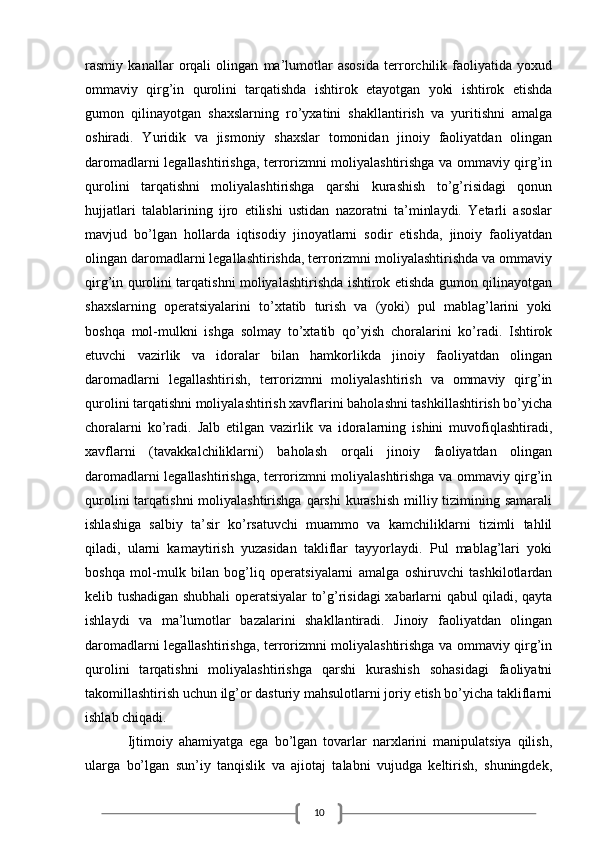 10rasmiy   kanallar   orqali   olingan   ma’lumotlar   asosida   terrorchilik   faoliyatida   yoxud
ommaviy   qirg’in   qurolini   tarqatishda   ishtirok   etayotgan   yoki   ishtirok   etishda
gumon   qilinayotgan   shaxslarning   ro’yxatini   shakllantirish   va   yuritishni   amalga
oshiradi.   Yuridik   va   jismoniy   shaxslar   tomonidan   jinoiy   faoliyatdan   olingan
daromadlarni legallashtirishga, terrorizmni moliyalashtirishga va ommaviy qirg’in
qurolini   tarqatishni   moliyalashtirishga   qarshi   kurashish   to’g’risidagi   qonun
hujjatlari   talablarining   ijro   etilishi   ustidan   nazoratni   ta’minlaydi.   Yetarli   asoslar
mavjud   bo’lgan   hollarda   iqtisodiy   jinoyatlarni   sodir   etishda,   jinoiy   faoliyatdan
olingan daromadlarni legallashtirishda, terrorizmni moliyalashtirishda va ommaviy
qirg’in qurolini tarqatishni moliyalashtirishda ishtirok etishda gumon qilinayotgan
shaxslarning   operatsiyalarini   to’xtatib   turish   va   (yoki)   pul   mablag’larini   yoki
boshqa   mol-mulkni   ishga   solmay   to’xtatib   qo’yish   choralarini   ko’radi.   Ishtirok
etuvchi   vazirlik   va   idoralar   bilan   hamkorlikda   jinoiy   faoliyatdan   olingan
daromadlarni   legallashtirish,   terrorizmni   moliyalashtirish   va   ommaviy   qirg’in
qurolini tarqatishni moliyalashtirish xavflarini baholashni tashkillashtirish bo’yicha
choralarni   ko’radi.   Jalb   etilgan   vazirlik   va   idoralarning   ishini   muvofiqlashtiradi,
xavflarni   (tavakkalchiliklarni)   baholash   orqali   jinoiy   faoliyatdan   olingan
daromadlarni legallashtirishga, terrorizmni moliyalashtirishga va ommaviy qirg’in
qurolini  tarqatishni  moliyalashtirishga  qarshi  kurashish  milliy tizimining samarali
ishlashiga   salbiy   ta’sir   ko’rsatuvchi   muammo   va   kamchiliklarni   tizimli   tahlil
qiladi,   ularni   kamaytirish   yuzasidan   takliflar   tayyorlaydi.   Pul   mablag’lari   yoki
boshqa   mol-mulk   bilan   bog’liq   operatsiyalarni   amalga   oshiruvchi   tashkilotlardan
kelib tushadigan shubhali operatsiyalar to’g’risidagi xabarlarni qabul qiladi, qayta
ishlaydi   va   ma’lumotlar   bazalarini   shakllantiradi.   Jinoiy   faoliyatdan   olingan
daromadlarni legallashtirishga, terrorizmni moliyalashtirishga va ommaviy qirg’in
qurolini   tarqatishni   moliyalashtirishga   qarshi   kurashish   sohasidagi   faoliyatni
takomillashtirish uchun ilg’or dasturiy mahsulotlarni joriy etish bo’yicha takliflarni
ishlab chiqadi.
Ijtimoiy   ahamiyatga   ega   bo’lgan   tovarlar   narxlarini   manipulatsiya   qilish,
ularga   bo’lgan   sun’iy   tanqislik   va   ajiotaj   talabni   vujudga   keltirish,   shuningdek,