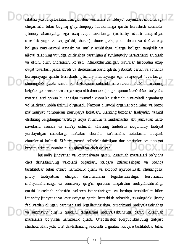 11sifatsiz yoxud qalbakilashtirilgan dori vositalari va tibbiyot buyumlari muomalaga
chiqarilishi   bilan   bog’liq   g’ayrihuquqiy   harakatlarga   qarshi   kurashish   sohasida.
Ijtimoiy   ahamiyatga   ega   oziq-ovqat   tovarlariga   (mahalliy   ishlab   chiqarilgan
o’simlik   yog’i   va   un,   go’sht,   shakar),   shuningdek,   paxta   shroti   va   sheluxasiga
bo’lgan   narx-navoni   asossiz   va   sun’iy   oshirishga,   ularga   bo’lgan   tanqislik   va
ajiotaj talabning vujudga keltirishga qaratilgan g’ayrihuquqiy harakatlarni aniqlash
va   oldini   olish   choralarini   ko’radi.   Markazlashtirilgan   resurslar   hisobidan   oziq-
ovqat tovarlari, paxta shroti va sheluxasini xarid qilish, yetkazib berish va sotishda
korrupsiyaga   qarshi   kurashadi.   Ijtimoiy   ahamiyatga   ega   oziq-ovqat   tovarlariga,
shuningdek,   paxta   shroti   va   sheluxasini   sotishda   narx-navoni   shakllantirishning
belgilangan mexanizmlariga rioya etilishini aniqlangan qonun buzilishlari bo’yicha
materiallarni qonun hujjatlariga muvofiq chora ko’rish uchun vakolatli organlarga
yo’naltirgan holda tizimli o’rganadi. Nazorat qiluvchi organlar xodimlari va bozor
ma’muriyati   tomonidan   korrupsiya   holatlari,   ularning   bozorlar   faoliyatini   tashkil
etishning belgilangan tartibiga rioya etilishini ta’minlamaslik, shu jumladan narx-
navolarni   asossiz   va   sun’iy   oshirish,   ularning   hududida   noqonuniy   faoliyat
yuritayotgan   shaxslarga   nisbatan   choralar   ko’rmaslik   holatlarini   aniqlash
choralarini   ko’radi.   Sifatsiz   yoxud   qalbakilashtirilgan   dori   vositalari   va   tibbiyot
buyumlarini muomalasini aniqlaydi va chek qo’yadi. 
Iqtisodiy   jinoyatlar   va   korrupsiyaga   qarshi   kurashish   masalalari   bo’yicha
chet   davlatlarining   vakolatli   organlari,   xalqaro   ixtisoslashgan   va   boshqa
tashkilotlar   bilan   o’zaro   hamkorlik   qilish   va   axborot   ayirboshlash,   shuningdek,
jinoiy   faoliyatdan   olingan   daromadlarni   legallashtirishga,   terrorizmni
moliyalashtirishga   va   ommaviy   qirg’in   qurolini   tarqatishni   moliyalashtirishga
qarshi   kurashish   sohasida.   xalqaro   ixtisoslashgan   va   boshqa   tashkilotlar   bilan
iqtisodiy jinoyatlar va korrupsiyaga qarshi  kurashish  sohasida,  shuningdek, jinoiy
faoliyatdan   olingan   daromadlarni   legallashtirishga,   terrorizmni   moliyalashtirishga
va   ommaviy   qirg’in   qurolini   tarqatishni   moliyalashtirishga   qarshi   kurashish
masalalari   bo’yicha   hamkorlik   qiladi.   O’zbekiston   Respublikasining   xalqaro
shartnomalari yoki chet davlatlarning vakolatli organlari, xalqaro tashkilotlar bilan
