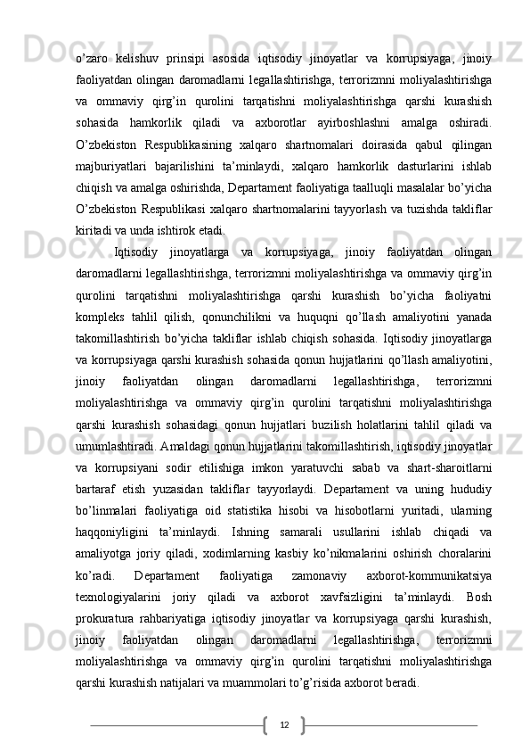 12o’zaro   kelishuv   prinsipi   asosida   iqtisodiy   jinoyatlar   va   korrupsiyaga,   jinoiy
faoliyatdan   olingan   daromadlarni   legallashtirishga,   terrorizmni   moliyalashtirishga
va   ommaviy   qirg’in   qurolini   tarqatishni   moliyalashtirishga   qarshi   kurashish
sohasida   hamkorlik   qiladi   va   axborotlar   ayirboshlashni   amalga   oshiradi.
O’zbekiston   Respublikasining   xalqaro   shartnomalari   doirasida   qabul   qilingan
majburiyatlari   bajarilishini   ta’minlaydi,   xalqaro   hamkorlik   dasturlarini   ishlab
chiqish va amalga oshirishda, Departament faoliyatiga taalluqli masalalar bo’yicha
O’zbekiston   Respublikasi   xalqaro  shartnomalarini  tayyorlash  va  tuzishda  takliflar
kiritadi va unda ishtirok etadi. 
Iqtisodiy   jinoyatlarga   va   korrupsiyaga,   jinoiy   faoliyatdan   olingan
daromadlarni legallashtirishga, terrorizmni moliyalashtirishga va ommaviy qirg’in
qurolini   tarqatishni   moliyalashtirishga   qarshi   kurashish   bo’yicha   faoliyatni
kompleks   tahlil   qilish,   qonunchilikni   va   huquqni   qo’llash   amaliyotini   yanada
takomillashtirish   bo’yicha   takliflar   ishlab   chiqish   sohasida.   Iqtisodiy   jinoyatlarga
va korrupsiyaga qarshi kurashish sohasida qonun hujjatlarini qo’llash amaliyotini,
jinoiy   faoliyatdan   olingan   daromadlarni   legallashtirishga,   terrorizmni
moliyalashtirishga   va   ommaviy   qirg’in   qurolini   tarqatishni   moliyalashtirishga
qarshi   kurashish   sohasidagi   qonun   hujjatlari   buzilish   holatlarini   tahlil   qiladi   va
umumlashtiradi. Amaldagi qonun hujjatlarini takomillashtirish, iqtisodiy jinoyatlar
va   korrupsiyani   sodir   etilishiga   imkon   yaratuvchi   sabab   va   shart-sharoitlarni
bartaraf   etish   yuzasidan   takliflar   tayyorlaydi.   Departament   va   uning   hududiy
bo’linmalari   faoliyatiga   oid   statistika   hisobi   va   hisobotlarni   yuritadi,   ularning
haqqoniyligini   ta’minlaydi.   Ishning   samarali   usullarini   ishlab   chiqadi   va
amaliyotga   joriy   qiladi,   xodimlarning   kasbiy   ko’nikmalarini   oshirish   choralarini
ko’radi.   Departament   faoliyatiga   zamonaviy   axborot-kommunikatsiya
texnologiyalarini   joriy   qiladi   va   axborot   xavfsizligini   ta’minlaydi.   Bosh
prokuratura   rahbariyatiga   iqtisodiy   jinoyatlar   va   korrupsiyaga   qarshi   kurashish,
jinoiy   faoliyatdan   olingan   daromadlarni   legallashtirishga,   terrorizmni
moliyalashtirishga   va   ommaviy   qirg’in   qurolini   tarqatishni   moliyalashtirishga
qarshi kurashish natijalari va muammolari to’g’risida axborot beradi.