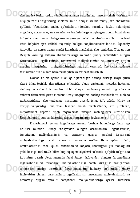 16shuningdek tezkor-qidiruv tadbirlari amalga oshirilishini nazorat qilish. Ma’muriy
huquqbuzarlik   to’g’risidagi   ishlarni   ko’rib   chiqish   va   ma’muriy   jazo   choralarini
qo’llash.   Vazirliklar,   davlat   qo’mitalari,   idoralar,   mahalliy   davlat   hokimiyati
organlari, korxonalar, muassasalar  va tashkilotlarga aniqlangan qonun buzilishlari
bo’yicha   ularni   sodir   etishga   imkon   yaratgan   sabab   va   shart-sharoitlarni   bartaraf
etish   bo’yicha   ijro   etilishi   majburiy   bo’lgan   taqdimnomalar   kiritish.   Iqtisodiy
jinoyatlar va korrupsiyaga qarshi kurashish masalalari, shu jumladan, O’zbekiston
Respublikasining   xalqaro   shartnomalariga   muvofiq   jinoiy   faoliyatdan   olingan
daromadlarni   legallashtirish,   terrorizmni   moliyalashtirish   va   ommaviy   qirg’in
qurolini   tarqatishni   moliyalashtirishga   qarshi   kurashish   bo’yicha   xalqaro
tashkilotlar bilan o’zaro hamkorlik qilish va axborot almashish. 
Davlat   siri   va   qonun   bilan   qo’riqlanadigan   boshqa   sirlarga   rioya   qilish
sharti   bilan   tegishli   ekspertizalar   o’tkazish,   o’quv   dasturlari,   metodik   hujjatlar,
dasturiy   va   axborot   ta’minotini   ishlab   chiqish,   moliyaviy   monitoring   sohasida
axborot tizimlarini yaratish uchun ilmiy-tadqiqot va boshqa tashkilotlarni, alohida
mutaxassislarni,   shu   jumladan,   shartnoma   asosida   ishga   jalb   qilish.   Milliy   va
xorijiy   valyutadagi   budjetdan   tashqari   bo’sh   mablag’larini,   shu   jumladan,
Departament   depozit   hisob   raqamlarida   mavjud   mablag’larni   O’zbekiston
Respublikasi tijorat banklarining depozit raqamlariga joylashtirish.
Departament   qonun   hujjatlariga   asosan   boshqa   huquqlarga   ham   ega
bo’lishi   mumkin.   Jinoiy   faoliyatdan   olingan   daromadlarni   legallashtirish,
terrorizmni   moliyalashtirish   va   ommaviy   qirg’in   qurolini   tarqatishni
moliyalashtirishga   qarshi   kurashish   sohasida   ma’lumotlarni   qabul   qilish,
umumlashtirish,   tahlil   qilish,   tekshirish   va   saqlash,   shuningdek   pul   mablag’lari
yoki   boshqa   mol-mulk   bilan   bog’liq   operatsiyalarni   to’xtatib   qo’yish   to’g’risida
ko’rsatma   berish   Departamentda   faqat   Jinoiy   faoliyatdan   olingan   daromadlarni
legallashtirish   va   terrorizmni   moliyalashtirishga   qarshi   kurashish   boshqarmasi
tomonidan   amalga   oshiriladi.   Departamentning   hududiy   bo’linmalari   jinoiy
faoliyatdan   olingan   daromadlarni   legallashtirish,   terrorizmni   moliyalashtirish   va
ommaviy   qirg’in   qurolini   tarqatishni   moliyalashtirishga   qarshi   kurashish 