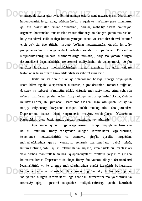 16shuningdek tezkor-qidiruv tadbirlari amalga oshirilishini nazorat qilish. Ma’muriy
huquqbuzarlik   to’g’risidagi   ishlarni   ko’rib   chiqish   va   ma’muriy   jazo   choralarini
qo’llash.   Vazirliklar,   davlat   qo’mitalari,   idoralar,   mahalliy   davlat   hokimiyati
organlari, korxonalar, muassasalar  va tashkilotlarga aniqlangan qonun buzilishlari
bo’yicha   ularni   sodir   etishga   imkon   yaratgan   sabab   va   shart-sharoitlarni   bartaraf
etish   bo’yicha   ijro   etilishi   majburiy   bo’lgan   taqdimnomalar   kiritish.   Iqtisodiy
jinoyatlar va korrupsiyaga qarshi kurashish masalalari, shu jumladan, O’zbekiston
Respublikasining   xalqaro   shartnomalariga   muvofiq   jinoiy   faoliyatdan   olingan
daromadlarni   legallashtirish,   terrorizmni   moliyalashtirish   va   ommaviy   qirg’in
qurolini   tarqatishni   moliyalashtirishga   qarshi   kurashish   bo’yicha   xalqaro
tashkilotlar bilan o’zaro hamkorlik qilish va axborot almashish. 
Davlat   siri   va   qonun   bilan   qo’riqlanadigan   boshqa   sirlarga   rioya   qilish
sharti   bilan   tegishli   ekspertizalar   o’tkazish,   o’quv   dasturlari,   metodik   hujjatlar,
dasturiy   va   axborot   ta’minotini   ishlab   chiqish,   moliyaviy   monitoring   sohasida
axborot tizimlarini yaratish uchun ilmiy-tadqiqot va boshqa tashkilotlarni, alohida
mutaxassislarni,   shu   jumladan,   shartnoma   asosida   ishga   jalb   qilish.   Milliy   va
xorijiy   valyutadagi   budjetdan   tashqari   bo’sh   mablag’larini,   shu   jumladan,
Departament   depozit   hisob   raqamlarida   mavjud   mablag’larni   O’zbekiston
Respublikasi tijorat banklarining depozit raqamlariga joylashtirish.
Departament   qonun   hujjatlariga   asosan   boshqa   huquqlarga   ham   ega
bo’lishi   mumkin.   Jinoiy   faoliyatdan   olingan   daromadlarni   legallashtirish,
terrorizmni   moliyalashtirish   va   ommaviy   qirg’in   qurolini   tarqatishni
moliyalashtirishga   qarshi   kurashish   sohasida   ma’lumotlarni   qabul   qilish,
umumlashtirish,   tahlil   qilish,   tekshirish   va   saqlash,   shuningdek   pul   mablag’lari
yoki   boshqa   mol-mulk   bilan   bog’liq   operatsiyalarni   to’xtatib   qo’yish   to’g’risida
ko’rsatma   berish   Departamentda   faqat   Jinoiy   faoliyatdan   olingan   daromadlarni
legallashtirish   va   terrorizmni   moliyalashtirishga   qarshi   kurashish   boshqarmasi
tomonidan   amalga   oshiriladi.   Departamentning   hududiy   bo’linmalari   jinoiy
faoliyatdan   olingan   daromadlarni   legallashtirish,   terrorizmni   moliyalashtirish   va
ommaviy   qirg’in   qurolini   tarqatishni   moliyalashtirishga   qarshi   kurashish