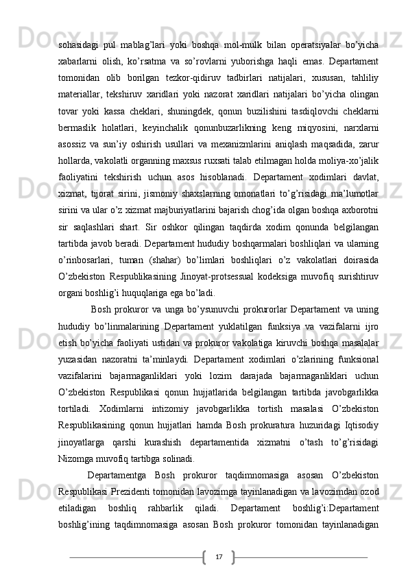 17sohasidagi   pul   mablag’lari   yoki   boshqa   mol-mulk   bilan   operatsiyalar   bo’yicha
xabarlarni   olish,   ko’rsatma   va   so’rovlarni   yuborishga   haqli   emas.   Departament
tomonidan   olib   borilgan   tezkor-qidiruv   tadbirlari   natijalari,   xususan,   tahliliy
materiallar,   tekshiruv   xaridlari   yoki   nazorat   xaridlari   natijalari   bo’yicha   olingan
tovar   yoki   kassa   cheklari,   shuningdek,   qonun   buzilishini   tasdiqlovchi   cheklarni
bermaslik   holatlari,   keyinchalik   qonunbuzarlikning   keng   miqyosini,   narxlarni
asossiz   va   sun’iy   oshirish   usullari   va   mexanizmlarini   aniqlash   maqsadida,   zarur
hollarda, vakolatli organning maxsus ruxsati talab etilmagan holda moliya-xo’jalik
faoliyatini   tekshirish   uchun   asos   hisoblanadi.   Departament   xodimlari   davlat,
xizmat,   tijorat   sirini,   jismoniy   shaxslarning   omonatlari   to’g’risidagi   ma’lumotlar
sirini va ular o’z xizmat majburiyatlarini bajarish chog’ida olgan boshqa axborotni
sir   saqlashlari   shart.   Sir   oshkor   qilingan   taqdirda   xodim   qonunda   belgilangan
tartibda javob beradi. Departament hududiy boshqarmalari boshliqlari va ularning
o’rinbosarlari,   tuman   (shahar)   bo’limlari   boshliqlari   o’z   vakolatlari   doirasida
O’zbekiston   Respublikasining   Jinoyat-protsessual   kodeksiga   muvofiq   surishtiruv
organi boshlig’i huquqlariga ega bo’ladi.
  Bosh   prokuror   va   unga   bo’ysunuvchi   prokurorlar   Departament   va   uning
hududiy   bo’linmalarining   Departament   yuklatilgan   funksiya   va   vazifalarni   ijro
etish  bo’yicha  faoliyati  ustidan  va  prokuror  vakolatiga  kiruvchi   boshqa  masalalar
yuzasidan   nazoratni   ta’minlaydi.   Departament   xodimlari   o’zlarining   funksional
vazifalarini   bajarmaganliklari   yoki   lozim   darajada   bajarmaganliklari   uchun
O’zbekiston   Respublikasi   qonun   hujjatlarida   belgilangan   tartibda   javobgarlikka
tortiladi.   Xodimlarni   intizomiy   javobgarlikka   tortish   masalasi   O’zbekiston
Respublikasining   qonun   hujjatlari   hamda   Bosh   prokuratura   huzuridagi   Iqtisodiy
jinoyatlarga   qarshi   kurashish   departamentida   xizmatni   o’tash   to’g’risidagi
Nizomga muvofiq tartibga solinadi.
Departamentga   Bosh   prokuror   taqdimnomasiga   asosan   O’zbekiston
Respublikasi  Prezidenti tomonidan lavozimga tayinlanadigan va lavozimdan ozod
etiladigan   boshliq   rahbarlik   qiladi.   Departament   boshlig’i:Departament
boshlig’ining   taqdimnomasiga   asosan   Bosh   prokuror   tomonidan   tayinlanadigan