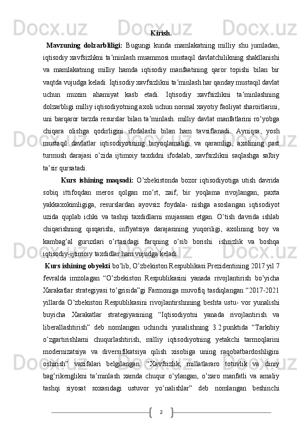 2Kirish.
  Mavzuning   dolzarbliligi:   Bugungi   kunda   mamlakatning   milliy   shu   jumladan,
iqtisodiy xavfsizlikni ta minlash muammosi mustaqil davlatchilikning shakllanishiʼ
va   mamlakatning   milliy   hamda   iqtisodiy   manfaatining   qaror   topishi   bilan   bir
vaqtda vujudga keladi. Iqtisodiy xavfsizlikni ta minlash har qanday mustaqil davlat	
ʼ
uchun   muxim   ahamiyat   kasb   etadi.   Iqtisodiy   xavfsizlikni   ta minlashning	
ʼ
dolzarbligi milliy iqtisodiyotning axoli uchun normal xayotiy faoliyat sharoitlarini,
uni barqaror tarzda resurslar bilan ta minlash. milliy davlat manfatlarini ro’yobga	
ʼ
chiqara   olishga   qodirligini   ifodalashi   bilan   ham   tavsiflanadi.   А yniqsa,   yosh
mustaqil   davlatlar   iqtisodiyotining   biryoqlamaligi   va   qaramligi,   axolining   past
turmush   darajasi   o’zida   ijtimoiy   taxdidni   ifodalab,   xavfsizlikni   saqlashga   salbiy
ta sir qursatadi. 	
ʼ
Kurs   ishining   maqsadi:   O’zbekistonda   bozor   iqtisodiyotiga   utish   davrida
sobiq   ittifoqdan   meros   qolgan   mo’rt,   zaif,   bir   yoqlama   rivojlangan,   paxta
yakkaxokimligiga,   resurslardan   ayovsiz   foydala-   nishga   asoslangan   iqtisodiyot
uzida   quplab   ichki   va   tashqi   taxdidlarni   mujassam   etgan.   O’tish   davrida   ishlab
chiqarishning   qisqarishi,   inflyatsiya   darajasining   yuqoriligi,   axolining   boy   va
kambag’al   guruxlari   o’rtasidagi   farqning   o’sib   borishi.   ishsizlik   va   boshqa
iqtisodiy-ijtimoiy taxdidlar ham vujudga keladi.
 Kurs ishining obyekti  bo’lib, O’zbekiston Respublikasi Prezidentining 2017 yil 7
fevralda   imzolagan   “O’zbekiston   Respublikasini   yanada   rivojlantirish   bo’yicha
Xarakatlar strategiyasi to’grisida”gi  Farmoniga muvofiq tasdiqlangan “2017-2021
yillarda   O’zbekiston   Respublikasini   rivojlantirshnning   beshta   ustu-   vor   yunalishi
buyicha   Xarakatlar   strategiyasining   “Iqtisodiyotni   yanada   rivojlantirish   va
liberallashtirish”   deb   nomlangan   uchinchi   yunalishning   3.2.punktida   “Tarkibiy
o’zgartirishlarni   chuqurlashtirish,   milliy   iqtisodiyotning   yetakchi   tarmoqlarini
modernizatsiya   va   diversifikatsiya   qilish   xisobiga   uning   raqobatbardoshligini
oshirish”   vazifalari   belgilangan.   “Xavfsizlik,   millatlararo   totuvlik   va   diniy
bag’rikenglikni   ta minlash   xamda   chuqur   o’ylangan,   o’zaro   manfatli   va   amaliy	
ʼ
tashqi   siyosat   soxasidagi   ustuvor   yo’nalishlar”   deb   nomlangan   beshinchi