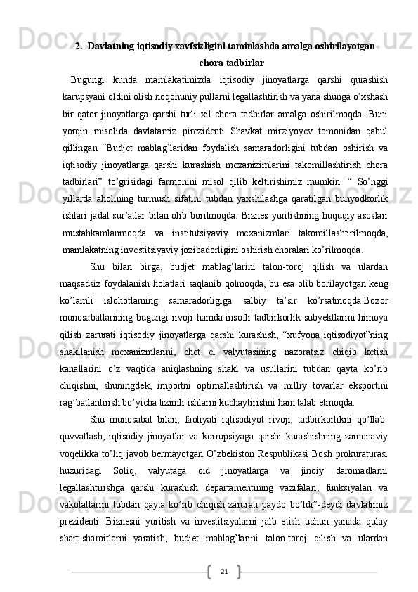 212. Davlatning iqtisodiy xavfsizligini taminlashda amalga oshirilayotgan
chora tadbirlar
  Bugungi   kunda   mamlakatimizda   iqtisodiy   jinoyatlarga   qarshi   qurashish
karupsyani oldini olish noqonuniy pullarni legallashtirish va yana shunga o’xshash
bir   qator   jinoyatlarga   qarshi   turli   xil   chora   tadbirlar   amalga   oshirilmoqda.   Buni
yorqin   misolida   davlatamiz   pirezidenti   Shavkat   mirziyoyev   tomonidan   qabul
qillingan   “Budjet   mablag’laridan   foydalish   samaradorligini   tubdan   oshirish   va
iqtisodiy   jinoyatlarga   qarshi   kurashish   mexanizimlarini   takomillashtirish   chora
tadbirlari”   to’grisidagi   farmonini   misol   qilib   keltirishimiz   mumkin.   “   So’nggi
yillarda   aholining   turmush   sifatini   tubdan   yaxshilashga   qaratilgan   bunyodkorlik
ishlari jadal sur’atlar bilan olib borilmoqda. Biznes yuritishning huquqiy asoslari
mustahkamlanmoqda   va   institutsiyaviy   mexanizmlari   takomillashtirilmoqda,
mamlakatning investitsiyaviy jozibadorligini oshirish choralari ko’rilmoqda.
Shu   bilan   birga,   budjet   mablag’larini   talon-toroj   qilish   va   ulardan
maqsadsiz foydalanish holatlari saqlanib qolmoqda, bu esa olib borilayotgan keng
ko’lamli   islohotlarning   samaradorligiga   salbiy   ta’sir   ko’rsatmoqda.Bozor
munosabatlarining bugungi rivoji hamda insofli tadbirkorlik subyektlarini himoya
qilish   zarurati   iqtisodiy   jinoyatlarga   qarshi   kurashish,   “xufyona   iqtisodiyot”ning
shakllanish   mexanizmlarini,   chet   el   valyutasining   nazoratsiz   chiqib   ketish
kanallarini   o’z   vaqtida   aniqlashning   shakl   va   usullarini   tubdan   qayta   ko’rib
chiqishni,   shuningdek,   importni   optimallashtirish   va   milliy   tovarlar   eksportini
rag’batlantirish bo’yicha tizimli ishlarni kuchaytirishni ham talab etmoqda.
Shu   munosabat   bilan,   faoliyati   iqtisodiyot   rivoji,   tadbirkorlikni   qo’llab-
quvvatlash,   iqtisodiy   jinoyatlar   va   korrupsiyaga   qarshi   kurashishning   zamonaviy
voqelikka to’liq javob bermayotgan O’zbekiston Respublikasi  Bosh  prokuraturasi
huzuridagi   Soliq,   valyutaga   oid   jinoyatlarga   va   jinoiy   daromadlarni
legallashtirishga   qarshi   kurashish   departamentining   vazifalari,   funksiyalari   va
vakolatlarini   tubdan   qayta   ko’rib   chiqish   zarurati   paydo   bo’ldi”-deydi   davlatimiz
prezidenti.   Biznesni   yuritish   va   investitsiyalarni   jalb   etish   uchun   yanada   qulay
shart-sharoitlarni   yaratish,   budjet   mablag’larini   talon-toroj   qilish   va   ulardan