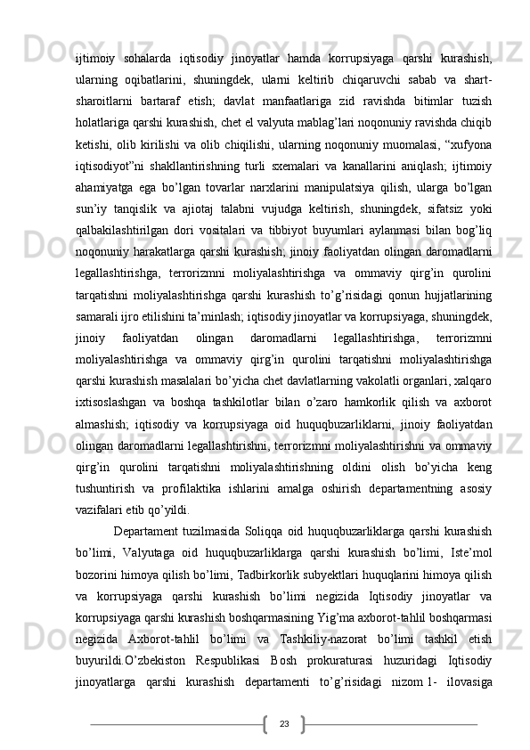 23ijtimoiy   sohalarda   iqtisodiy   jinoyatlar   hamda   korrupsiyaga   qarshi   kurashish,
ularning   oqibatlarini,   shuningdek,   ularni   keltirib   chiqaruvchi   sabab   va   shart-
sharoitlarni   bartaraf   etish;   davlat   manfaatlariga   zid   ravishda   bitimlar   tuzish
holatlariga qarshi kurashish, chet el valyuta mablag’lari noqonuniy ravishda chiqib
ketishi,   olib   kirilishi   va   olib   chiqilishi,   ularning   noqonuniy   muomalasi,   “xufyona
iqtisodiyot”ni   shakllantirishning   turli   sxemalari   va   kanallarini   aniqlash;   ijtimoiy
ahamiyatga   ega   bo’lgan   tovarlar   narxlarini   manipulatsiya   qilish,   ularga   bo’lgan
sun’iy   tanqislik   va   ajiotaj   talabni   vujudga   keltirish,   shuningdek,   sifatsiz   yoki
qalbakilashtirilgan   dori   vositalari   va   tibbiyot   buyumlari   aylanmasi   bilan   bog’liq
noqonuniy harakatlarga  qarshi  kurashish;  jinoiy  faoliyatdan  olingan daromadlarni
legallashtirishga,   terrorizmni   moliyalashtirishga   va   ommaviy   qirg’in   qurolini
tarqatishni   moliyalashtirishga   qarshi   kurashish   to’g’risidagi   qonun   hujjatlarining
samarali ijro etilishini ta’minlash; iqtisodiy jinoyatlar va korrupsiyaga, shuningdek,
jinoiy   faoliyatdan   olingan   daromadlarni   legallashtirishga,   terrorizmni
moliyalashtirishga   va   ommaviy   qirg’in   qurolini   tarqatishni   moliyalashtirishga
qarshi kurashish masalalari bo’yicha chet davlatlarning vakolatli organlari, xalqaro
ixtisoslashgan   va   boshqa   tashkilotlar   bilan   o’zaro   hamkorlik   qilish   va   axborot
almashish;   iqtisodiy   va   korrupsiyaga   oid   huquqbuzarliklarni,   jinoiy   faoliyatdan
olingan daromadlarni legallashtirishni, terrorizmni moliyalashtirishni va ommaviy
qirg’in   qurolini   tarqatishni   moliyalashtirishning   oldini   olish   bo’yicha   keng
tushuntirish   va   profilaktika   ishlarini   amalga   oshirish   departamentning   asosiy
vazifalari etib qo’yildi.
Departament   tuzilmasida   Soliqqa   oid   huquqbuzarliklarga   qarshi   kurashish
bo’limi,   Valyutaga   oid   huquqbuzarliklarga   qarshi   kurashish   bo’limi,   Iste’mol
bozorini himoya qilish bo’limi, Tadbirkorlik subyektlari huquqlarini himoya qilish
va   korrupsiyaga   qarshi   kurashish   bo’limi   negizida   Iqtisodiy   jinoyatlar   va
korrupsiyaga qarshi kurashish boshqarmasining Yig’ma axborot-tahlil boshqarmasi
negizida   Axborot-tahlil   bo’limi   va   Tashkiliy-nazorat   bo’limi   tashkil   etish
buyurildi.O’zbekiston   Respublikasi   Bosh   prokuraturasi   huzuridagi   Iqtisodiy
jinoyatlarga   qarshi   kurashish   departamenti   to’g’risidagi   nizom   1-   ilovasiga