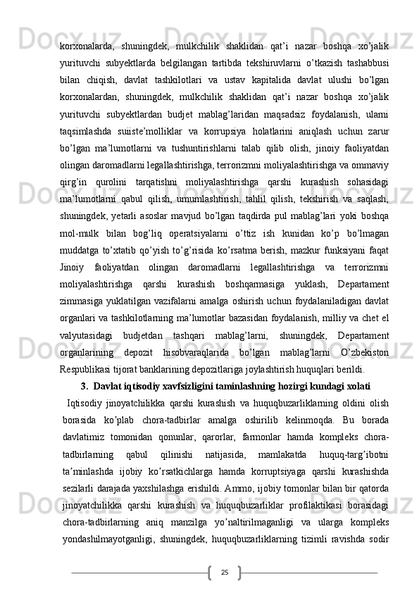 25korxonalarda,   shuningdek,   mulkchilik   shaklidan   qat’i   nazar   boshqa   xo’jalik
yurituvchi   subyektlarda   belgilangan   tartibda   tekshiruvlarni   o’tkazish   tashabbusi
bilan   chiqish,   davlat   tashkilotlari   va   ustav   kapitalida   davlat   ulushi   bo’lgan
korxonalardan,   shuningdek,   mulkchilik   shaklidan   qat’i   nazar   boshqa   xo’jalik
yurituvchi   subyektlardan   budjet   mablag’laridan   maqsadsiz   foydalanish,   ularni
taqsimlashda   suiiste’molliklar   va   korrupsiya   holatlarini   aniqlash   uchun   zarur
bo’lgan   ma’lumotlarni   va   tushuntirishlarni   talab   qilib   olish,   jinoiy   faoliyatdan
olingan daromadlarni legallashtirishga, terrorizmni moliyalashtirishga va ommaviy
qirg’in   qurolini   tarqatishni   moliyalashtirishga   qarshi   kurashish   sohasidagi
ma’lumotlarni   qabul   qilish,   umumlashtirish,   tahlil   qilish,   tekshirish   va   saqlash,
shuningdek,   yetarli   asoslar   mavjud   bo’lgan   taqdirda   pul   mablag’lari   yoki   boshqa
mol-mulk   bilan   bog’liq   operatsiyalarni   o’ttiz   ish   kunidan   ko’p   bo’lmagan
muddatga   to’xtatib   qo’yish   to’g’risida   ko’rsatma   berish,   mazkur   funksiyani   faqat
Jinoiy   faoliyatdan   olingan   daromadlarni   legallashtirishga   va   terrorizmni
moliyalashtirishga   qarshi   kurashish   boshqarmasiga   yuklash,   Departament
zimmasiga   yuklatilgan   vazifalarni   amalga   oshirish   uchun   foydalaniladigan   davlat
organlari va tashkilotlarning ma’lumotlar bazasidan foydalanish, milliy va chet  el
valyutasidagi   budjetdan   tashqari   mablag’larni,   shuningdek,   Departament
organlarining   depozit   hisobvaraqlarida   bo’lgan   mablag’larni   O’zbekiston
Respublikasi tijorat banklarining depozitlariga joylashtirish huquqlari berildi. 
3. Davlat iqtisodiy xavfsizligini taminlashning hozirgi kundagi xolati
  Iqtisodiy   jinoyatchilikka   qarshi   kurashish   va   huquqbuzarliklarning   oldini   olish
borasida   ko plab   chora-tadbirlar   amalga   oshirilib   kelinmoqda.   Bu   boradaʼ
davlatimiz   tomonidan   qonunlar,   qarorlar,   farmonlar   hamda   kompleks   chora-
tadbirlarning   qabul   qilinishi   natijasida,   mamlakatda   huquq-targ ibotni	
ʼ
ta minlashda   ijobiy   ko rsatkichlarga   hamda   korruptsiyaga   qarshi   kurashishda	
ʼ ʼ
sezilarli darajada yaxshilashga erishildi. Аmmo, ijobiy tomonlar bilan bir qatorda
jinoyatchilikka   qarshi   kurashish   va   huquqbuzarliklar   profilaktikasi   borasidagi
chora-tadbirlarning   aniq   manzilga   yo naltirilmaganligi   va   ularga   kompleks	
ʼ
yondashilmayotganligi,   shuningdek,   huquqbuzarliklarning   tizimli   ravishda   sodir