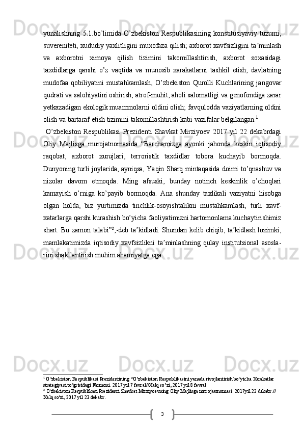 3yunalishning   5.1.bo’limida   O’zbekiston   Respublikasining   konstitusiyaviy   tuzumi,
suvereniteti, xududiy yaxlitligini muxofaza qilish; axborot xavfsizligini ta minlashʼ
va   axborotni   ximoya   qilish   tizimini   takomillashtirish,   axborot   soxasidagi
taxdidlarga   qarshi   o’z   vaqtida   va   munosib   xarakatlarni   tashkil   etish;   davlatning
mudofaa   qobiliyatini   mustahkamlash,   O’zbekiston   Qurolli   Kuchlarining   jangovar
qudrati va salohiyatini oshirish; atrof-muhit, aholi salomatligi va genofondiga zarar
yetkazadigan ekologik muammolarni oldini olish; favqulodda vaziyatlarning oldini
olish va bartaraf etish tizimini takomillashtirish kabi vazifalar belgilangan. 1
 
  O’zbekiston   Respublikasi   Prezidenti   Shavkat   Mirziyoev   2017   yil   22   dekabrdagi
Oliy   Majlisga   murojatnomasida   “Barchamizga   ayonki   jahonda   keskin   iqtisodiy
raqobat,   axborot   xurujlari,   terroristik   taxdidlar   tobora   kuchayib   bormoqda.
Dunyoning turli joylarida, ayniqsa, Yaqin Sharq mintaqasida doimi to’qnashuv va
nizolar   davom   etmoqda.   Ming   afsuski,   bunday   notinch   keskinlik   o’choqlari
kamayish   o’rniga   ko’payib   bormoqda.   Аna   shunday   taxlikali   vaziyatni   hisobga
olgan   holda,   biz   yurtimizda   tinchlik-osoyishtalikni   mustahkamlash,   turli   xavf-
xatarlarga qarshi kurashish bo’yicha faoliyatimizni hartomonlama kuchaytirishimiz
shart. Bu zamon talabi” 2
,-deb ta kidladi. Shundan kelib chiqib, ta kidlash lozimki,	
ʼ ʼ
mamlakatimizda   iqtisodiy   xavfsizlikni   ta minlashning   qulay   institutsional   asosla-	
ʼ
rini shakllantirish muhim ahamiyatga ega.
1
  O’zbekiston Respublikasi Prezidentining “O’zbekiston Respublikasini yanada rivojlantirish bo’yicha Xarakatlar 
strategiyasi to’grisidagi Farmoni. 2017 yil 7 fevral//Xalq so’zi, 2017 yil 8 fevral
2
 O'zbekiston Respublikasi Prezidenti Shavkat Mirziyoevning Oliy Majlisga murojaatnomasi. 2017yil 22 dekabr.// 
Xalq so'zi, 2017 yil 23 dekabr.