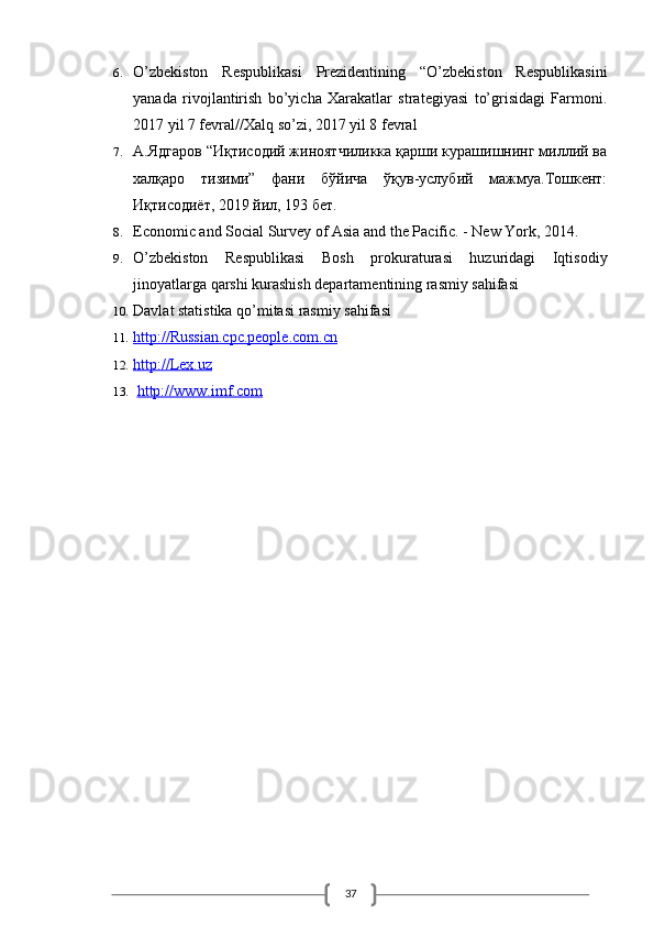 376. O’zbekiston   Respublikasi   Prezidentining   “O’zbekiston   Respublikasini
yanada   rivojlantirish   bo’yicha   Xarakatlar   strategiyasi   to’grisidagi   Farmoni.
2017 yil 7 fevral//Xalq so’zi, 2017 yil 8 fevral
7. А.Ядгаров “Иқтисодий жиноятчиликка қарши курашишнинг миллий ва
халқаро   тизими”   фани   бўйича   ўқув-услубий   мажмуа.Тошкент:
Иқтисодиёт, 2019 йил, 193 бет.
8. Economic and Social Survey of Asia and the Pacific. - New York, 2014.
9. O’zbekiston   Respublikasi   Bosh   prokuraturasi   huzuridagi   Iqtisodiy
jinoyatlarga qarshi kurashish departamentining rasmiy sahifasi
10. Davlat statistika qo’mitasi rasmiy sahifasi
11. http://Russian.cpc.people.com.cn   
12. http://Lex.uz     
13.   http://www.imf.com   