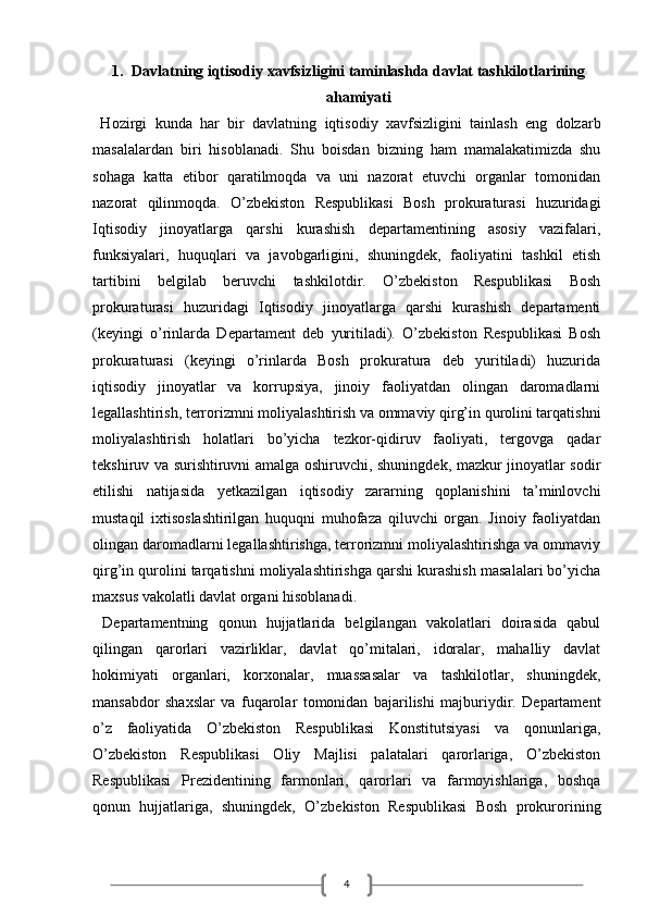 41. Davlatning iqtisodiy xavfsizligini taminlashda davlat tashkilotlarining
ahamiyati
  Hozirgi   kunda   har   bir   davlatning   iqtisodiy   xavfsizligini   tainlash   eng   dolzarb
masalalardan   biri   hisoblanadi.   Shu   boisdan   bizning   ham   mamalakatimizda   shu
sohaga   katta   etibor   qaratilmoqda   va   uni   nazorat   etuvchi   organlar   tomonidan
nazorat   qilinmoqda.   O’zbekiston   Respublikasi   Bosh   prokuraturasi   huzuridagi
Iqtisodiy   jinoyatlarga   qarshi   kurashish   departamentining   asosiy   vazifalari,
funksiyalari,   huquqlari   va   javobgarligini,   shuningdek,   faoliyatini   tashkil   etish
tartibini   belgilab   beruvchi   tashkilotdir.   O’zbekiston   Respublikasi   Bosh
prokuraturasi   huzuridagi   Iqtisodiy   jinoyatlarga   qarshi   kurashish   departamenti
(keyingi   o’rinlarda   Departament   deb   yuritiladi).   O’zbekiston   Respublikasi   Bosh
prokuraturasi   (keyingi   o’rinlarda   Bosh   prokuratura   deb   yuritiladi)   huzurida
iqtisodiy   jinoyatlar   va   korrupsiya,   jinoiy   faoliyatdan   olingan   daromadlarni
legallashtirish, terrorizmni moliyalashtirish va ommaviy qirg’in qurolini tarqatishni
moliyalashtirish   holatlari   bo’yicha   tezkor-qidiruv   faoliyati,   tergovga   qadar
tekshiruv va surishtiruvni amalga oshiruvchi, shuningdek, mazkur jinoyatlar sodir
etilishi   natijasida   yetkazilgan   iqtisodiy   zararning   qoplanishini   ta’minlovchi
mustaqil   ixtisoslashtirilgan   huquqni   muhofaza   qiluvchi   organ.   Jinoiy   faoliyatdan
olingan daromadlarni legallashtirishga, terrorizmni moliyalashtirishga va ommaviy
qirg’in qurolini tarqatishni moliyalashtirishga qarshi kurashish masalalari bo’yicha
maxsus vakolatli davlat organi hisoblanadi.
  Departamentning   qonun   hujjatlarida   belgilangan   vakolatlari   doirasida   qabul
qilingan   qarorlari   vazirliklar,   davlat   qo’mitalari,   idoralar,   mahalliy   davlat
hokimiyati   organlari,   korxonalar,   muassasalar   va   tashkilotlar,   shuningdek,
mansabdor   shaxslar   va   fuqarolar   tomonidan   bajarilishi   majburiydir.   Departament
o’z   faoliyatida   O’zbekiston   Respublikasi   Konstitutsiyasi   va   qonunlariga,
O’zbekiston   Respublikasi   Oliy   Majlisi   palatalari   qarorlariga,   O’zbekiston
Respublikasi   Prezidentining   farmonlari,   qarorlari   va   farmoyishlariga,   boshqa
qonun   hujjatlariga,   shuningdek,   O’zbekiston   Respublikasi   Bosh   prokurorining