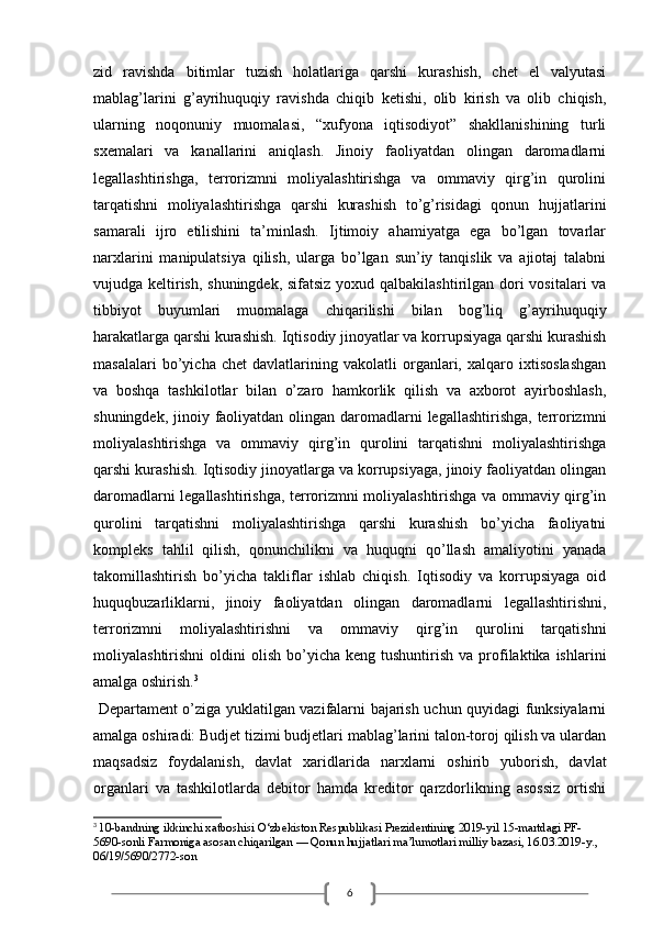 6zid   ravishda   bitimlar   tuzish   holatlariga   qarshi   kurashish,   chet   el   valyutasi
mablag’larini   g’ayrihuquqiy   ravishda   chiqib   ketishi,   olib   kirish   va   olib   chiqish,
ularning   noqonuniy   muomalasi,   “xufyona   iqtisodiyot”   shakllanishining   turli
sxemalari   va   kanallarini   aniqlash.   Jinoiy   faoliyatdan   olingan   daromadlarni
legallashtirishga,   terrorizmni   moliyalashtirishga   va   ommaviy   qirg’in   qurolini
tarqatishni   moliyalashtirishga   qarshi   kurashish   to’g’risidagi   qonun   hujjatlarini
samarali   ijro   etilishini   ta’minlash.   Ijtimoiy   ahamiyatga   ega   bo’lgan   tovarlar
narxlarini   manipulatsiya   qilish,   ularga   bo’lgan   sun’iy   tanqislik   va   ajiotaj   talabni
vujudga keltirish, shuningdek, sifatsiz  yoxud qalbakilashtirilgan dori vositalari va
tibbiyot   buyumlari   muomalaga   chiqarilishi   bilan   bog’liq   g’ayrihuquqiy
harakatlarga qarshi kurashish. Iqtisodiy jinoyatlar va korrupsiyaga qarshi kurashish
masalalari   bo’yicha   chet   davlatlarining   vakolatli   organlari,   xalqaro   ixtisoslashgan
va   boshqa   tashkilotlar   bilan   o’zaro   hamkorlik   qilish   va   axborot   ayirboshlash,
shuningdek, jinoiy faoliyatdan olingan daromadlarni  legallashtirishga, terrorizmni
moliyalashtirishga   va   ommaviy   qirg’in   qurolini   tarqatishni   moliyalashtirishga
qarshi kurashish. Iqtisodiy jinoyatlarga va korrupsiyaga, jinoiy faoliyatdan olingan
daromadlarni legallashtirishga, terrorizmni moliyalashtirishga va ommaviy qirg’in
qurolini   tarqatishni   moliyalashtirishga   qarshi   kurashish   bo’yicha   faoliyatni
kompleks   tahlil   qilish,   qonunchilikni   va   huquqni   qo’llash   amaliyotini   yanada
takomillashtirish   bo’yicha   takliflar   ishlab   chiqish.   Iqtisodiy   va   korrupsiyaga   oid
huquqbuzarliklarni,   jinoiy   faoliyatdan   olingan   daromadlarni   legallashtirishni,
terrorizmni   moliyalashtirishni   va   ommaviy   qirg’in   qurolini   tarqatishni
moliyalashtirishni  oldini   olish  bo’yicha  keng  tushuntirish  va   profilaktika  ishlarini
amalga oshirish. 3
  Departament o’ziga yuklatilgan vazifalarni bajarish uchun quyidagi funksiyalarni
amalga oshiradi: Budjet tizimi budjetlari mablag’larini talon-toroj qilish va ulardan
maqsadsiz   foydalanish,   davlat   xaridlarida   narxlarni   oshirib   yuborish,   davlat
organlari   va   tashkilotlarda   debitor   hamda   kreditor   qarzdorlikning   asossiz   ortishi
3
  10-bandning ikkinchi xatboshisi O‘zbekiston Respublikasi Prezidentining 2019-yil 15-martdagi PF-
5690-sonli   Farmoniga   asosan chiqarilgan — Qonun hujjatlari ma’lumotlari milliy bazasi, 16.03.2019-y., 
06/19/5690/2772-son 