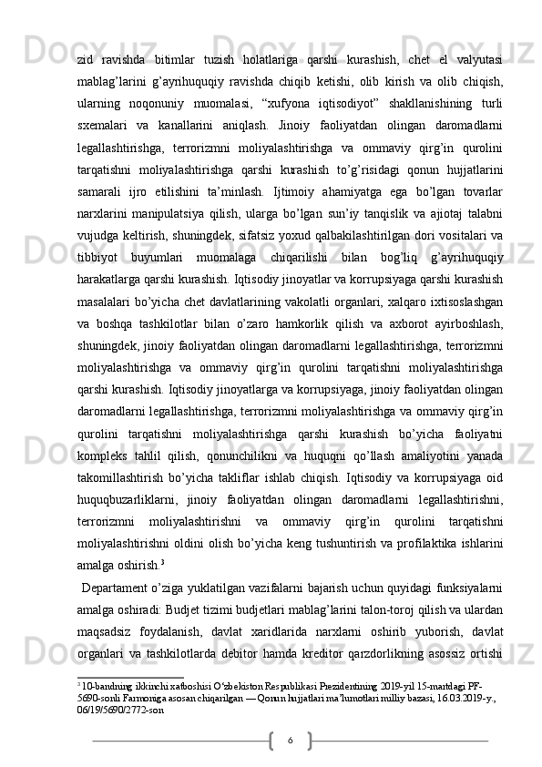 6zid   ravishda   bitimlar   tuzish   holatlariga   qarshi   kurashish,   chet   el   valyutasi
mablag’larini   g’ayrihuquqiy   ravishda   chiqib   ketishi,   olib   kirish   va   olib   chiqish,
ularning   noqonuniy   muomalasi,   “xufyona   iqtisodiyot”   shakllanishining   turli
sxemalari   va   kanallarini   aniqlash.   Jinoiy   faoliyatdan   olingan   daromadlarni
legallashtirishga,   terrorizmni   moliyalashtirishga   va   ommaviy   qirg’in   qurolini
tarqatishni   moliyalashtirishga   qarshi   kurashish   to’g’risidagi   qonun   hujjatlarini
samarali   ijro   etilishini   ta’minlash.   Ijtimoiy   ahamiyatga   ega   bo’lgan   tovarlar
narxlarini   manipulatsiya   qilish,   ularga   bo’lgan   sun’iy   tanqislik   va   ajiotaj   talabni
vujudga keltirish, shuningdek, sifatsiz  yoxud qalbakilashtirilgan dori vositalari va
tibbiyot   buyumlari   muomalaga   chiqarilishi   bilan   bog’liq   g’ayrihuquqiy
harakatlarga qarshi kurashish. Iqtisodiy jinoyatlar va korrupsiyaga qarshi kurashish
masalalari   bo’yicha   chet   davlatlarining   vakolatli   organlari,   xalqaro   ixtisoslashgan
va   boshqa   tashkilotlar   bilan   o’zaro   hamkorlik   qilish   va   axborot   ayirboshlash,
shuningdek, jinoiy faoliyatdan olingan daromadlarni  legallashtirishga, terrorizmni
moliyalashtirishga   va   ommaviy   qirg’in   qurolini   tarqatishni   moliyalashtirishga
qarshi kurashish. Iqtisodiy jinoyatlarga va korrupsiyaga, jinoiy faoliyatdan olingan
daromadlarni legallashtirishga, terrorizmni moliyalashtirishga va ommaviy qirg’in
qurolini   tarqatishni   moliyalashtirishga   qarshi   kurashish   bo’yicha   faoliyatni
kompleks   tahlil   qilish,   qonunchilikni   va   huquqni   qo’llash   amaliyotini   yanada
takomillashtirish   bo’yicha   takliflar   ishlab   chiqish.   Iqtisodiy   va   korrupsiyaga   oid
huquqbuzarliklarni,   jinoiy   faoliyatdan   olingan   daromadlarni   legallashtirishni,
terrorizmni   moliyalashtirishni   va   ommaviy   qirg’in   qurolini   tarqatishni
moliyalashtirishni  oldini   olish  bo’yicha  keng  tushuntirish  va   profilaktika  ishlarini
amalga oshirish. 3
  Departament o’ziga yuklatilgan vazifalarni bajarish uchun quyidagi funksiyalarni
amalga oshiradi: Budjet tizimi budjetlari mablag’larini talon-toroj qilish va ulardan
maqsadsiz   foydalanish,   davlat   xaridlarida   narxlarni   oshirib   yuborish,   davlat
organlari   va   tashkilotlarda   debitor   hamda   kreditor   qarzdorlikning   asossiz   ortishi
3
  10-bandning ikkinchi xatboshisi O‘zbekiston Respublikasi Prezidentining 2019-yil 15-martdagi PF-
5690-sonli   Farmoniga   asosan chiqarilgan — Qonun hujjatlari ma’lumotlari milliy bazasi, 16.03.2019-y., 
06/19/5690/2772-son