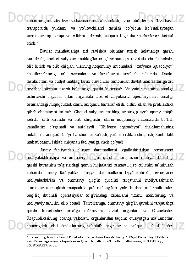 9sohasining moddiy-texnika bazasini mustahkamlash, avtomobil, temiryo’l va havo
transportida   yuklarni   va   yo’lovchilarni   tashish   bo’yicha   ko’rsatilayotgan
xizmatlarning   daraja   va   sifatini   oshirish,   xalqaro   logistika   markazlarini   tashkil
etish.  4
 
Davlat   manfaatlariga   zid   ravishda   bitimlar   tuzish   holatlariga   qarshi
kurashish,   chet   el   valyutasi   mablag’larini   g’ayrihuquqiy   ravishda   chiqib   ketishi,
olib  kirish   va  olib   chiqish,   ularning   noqonuniy  muomalasi,   “xufyona  iqtisodiyot”
shakllanishining   turli   sxemalari   va   kanallarini   aniqlash   sohasida.   Davlat
tashkilotlari va budjet mablag’larini oluvchilar tomonidan davlat manfaatlariga zid
ravishda   bitimlar   tuzish   holatlariga   qarshi   kurashadi.   Valyuta   nazoratini   amalga
oshiruvchi   organlar   bilan   birgalikda   chet   el   valyutasida   operatsiyalarni   amalga
oshirishdagi huquqbuzarliklarni aniqlash, bartaraf etish, oldini olish va profilaktika
qilish   choralarini   ko’radi.   Chet   el   valyutasi   mablag’larining   g’ayrihuquqiy   chiqib
ketishi,   olib   kirilishi   va   olib   chiqilishi,   ularni   noqonuniy   muomalada   bo’lish
kanallarini   o’rganadi   va   aniqlaydi.   “Xufyona   iqtisodiyot”   shakllanishining
holatlarini aniqlash bo’yicha choralar ko’radi, yashirin ishlab chiqarish, kontrafakt
mahsulotlarni ishlab chiqarish faoliyatiga chek qo’yadi. 
Jinoiy   faoliyatdan   olingan   daromadlarni   legallashtirishga,   terrorizmni
moliyalashtirishga   va   ommaviy   qirg’in   qurolini   tarqatishni   moliyalashtirishga
qarshi  kurashish  to’g’risidagi  qonun hujjatlarini  samarali  ijro etilishini  ta’minlash
sohasida.   Jinoiy   faoliyatdan   olingan   daromadlarni   legallashtirish,   terrorizmni
moliyalashtirish   va   ommaviy   qirg’in   qurolini   tarqatishni   moliyalashtirish
alomatlarini   aniqlash   maqsadida   pul   mablag’lari   yoki   boshqa   mol-mulk   bilan
bog’liq   shubhali   operatsiyalar   to’g’risidagi   xabarlarni   tizimli   monitoringi   va
moliyaviy tahlilini olib boradi. Terrorizmga, ommaviy qirg’in qurolini tarqatishga
qarshi   kurashishni   amalga   oshiruvchi   davlat   organlari   va   O’zbekiston
Respublikasining   boshqa   vakolatli   organlaridan   taqdim   etilayotgan   ma’lumotlar,
shuningdek,   chet   davlatlarning   vakolatli   organlari   va   xalqaro   tashkilotlardan
4
  11-bandning 1-kichik bandi O‘zbekiston Respublikasi Prezidentining 2019-yil 15-martdagi PF-5690-
sonli   Farmoniga   asosan chiqarilgan — Qonun hujjatlari ma’lumotlari milliy bazasi, 16.03.2019-y., 
06/19/5690/2772-son