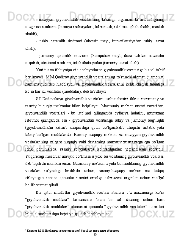 -   muayyan   giyohvandlik   vositasining   ta’siriga   organizm   ta’sirchanligining
o‘zgarish sindromi (himoya reaksiyalari, tolerantlik, iste’mol qilish shakli, mastlik
shakli);
-   ruhiy   qaramlik   sindromi   (obessin   mayl,   intoksikatsiyadan   ruhiy   lazzat
olish);
-   jismoniy   qaramlik   sindromi   (kompulsiv   mayl,   doza   ustidan   nazoratni
o‘qotish, abstinent sindrom, intoksikatsiyadan jismoniy lazzat olish).
Yuridik va tibbiyotga oid adabiyotlarda giyohvandlik vositasiga bir xil ta’rif
berilmaydi. M.M.Qodirov giyohvandlik vositalarning to‘rtinchi alomati (jismoniy)
ham   mavjud   deb   hisoblaydi   va   giyohvandlik   vositalarini   kelib   chiqish   tabiatiga
ko‘ra har xil vositalar (moddalar), deb ta’riflaydi.
S.P.Dadovskaya   giyohvandlik   vositalari   tushunchasini   ikkita   mazmuniy   va
rasmiy   huquqiy   me’zonlar   bilan   belgilaydi.   Mazmuniy   me’zon   nuqtai   nazaridan,
giyohvandlik   vositalari   -   bu   iste’mol   qilinganida   eyforiya   holatini,   muntazam
iste’mol   qilinganida   esa   -   giyohvandlik   vositasiga   ruhiy   va   jismoniy   bog‘liqlik
(giyohvandlik)ni   keltirib   chiqarishga   qodir   bo‘lgan,kelib   chiqishi   sintetik   yoki
tabiiy   bo‘lgan   moddalardir.   Rasmiy   huquqiy   me’zon   esa   muayyan   giyohvandlik
vositalarining  xalqaro  huquqiy  yoki  davlatning   normativ  xususiyatga  ega   bo‘lgan
ichki   qonunlarida,   rasmiy   ro‘yxatlarda   ko‘rsatilganlari   yig‘indisdan   iboratdir.
Yuqoridagi mezonlar mavjud bo‘lmasa u yoki bu vositaning giyohvandlik vositasi,
deb topilishi mumkin emas. Mazmuniy me’zon-u yoki bu moddaning giyohvandlik
vositalari   ro‘yxatiga   kiritilishi   uchun,   rasmiy-huquqiy   me’zon   esa   tadqiq
etilayotgan   sohada   qonunlar   ijrosini   amalga   oshiruvchi   organlar   uchun   mo‘ljal
bo‘lib xizmat qiladi.
Bir   qator   mualliflar   giyohvandlik   vositasi   atamasi   o‘z   mazmuniga   ko‘ra
“giyohvandlik   moddasi”   tushunchasi   bilan   bir   xil,   shuning   uchun   ham
“giyohvandlik   moddalari”   atamasini   qonunda   “giyohvandlik   vositalari”   atamalari
bilan almashtirishga hojat yo‘q 7
, deb hisoblaydilar.
7
  Казиров   М . М . Проблемы   угостиотровской   борьбы   с   изванным   оборотом
10 