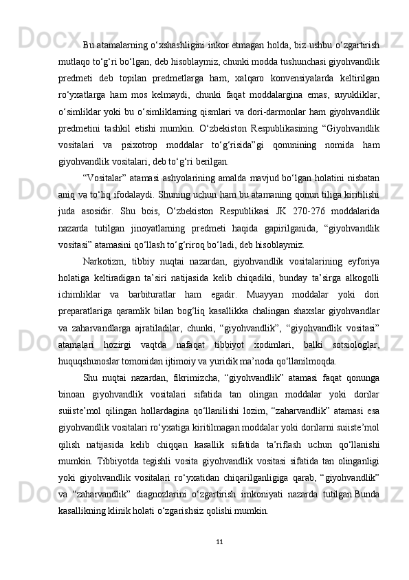 Bu atamalarning o‘xshashligini inkor etmagan holda, biz ushbu o‘zgartirish
mutlaqo to‘g‘ri bo‘lgan, deb hisoblaymiz, chunki modda tushunchasi giyohvandlik
predmeti   deb   topilan   predmetlarga   ham,   xalqaro   konvensiyalarda   keltirilgan
ro‘yxatlarga   ham   mos   kelmaydi,   chunki   faqat   moddalargina   emas,   suyukliklar,
o‘simliklar  yoki  bu o‘simliklarning qismlari  va  dori-darmonlar  ham  giyohvandlik
predmetini   tashkil   etishi   mumkin.   O‘zbekiston   Respublikasining   “Giyohvandlik
vositalari   va   psixotrop   moddalar   to‘g‘risida”gi   qonunining   nomida   ham
giyohvandlik vositalari, deb to‘g‘ri berilgan.
“Vositalar”  atamasi  ashyolarining  amalda   mavjud  bo‘lgan  holatini  nisbatan
aniq va to‘liq ifodalaydi. Shuning uchun ham bu atamaning qonun tiliga kiritilishi
juda   asosidir.   Shu   bois,   O‘zbekiston   Respublikasi   JK   270-276   moddalarida
nazarda   tutilgan   jinoyatlarning   predmeti   haqida   gapirilganida,   “giyohvandlik
vositasi” atamasini qo‘llash to‘g‘riroq bo‘ladi, deb hisoblaymiz.
Narkotizm,   tibbiy   nuqtai   nazardan,   giyohvandlik   vositalarining   eyforiya
holatiga   keltiradigan   ta’siri   natijasida   kelib   chiqadiki,   bunday   ta’sirga   alkogolli
ichimliklar   va   barbituratlar   ham   egadir.   Muayyan   moddalar   yoki   dori
preparatlariga   qaramlik   bilan   bog‘liq   kasallikka   chalingan   shaxslar   giyohvandlar
va   zaharvandlarga   ajratiladilar,   chunki,   “giyohvandlik”,   “giyohvandlik   vositasi”
atamalari   hozirgi   vaqtda   nafaqat   tibbiyot   xodimlari,   balki   sotsiologlar,
huquqshunoslar tomonidan ijtimoiy va yuridik ma’noda qo‘llanilmoqda.
Shu   nuqtai   nazardan,   fikrimizcha,   “giyohvandlik”   atamasi   faqat   qonunga
binoan   giyohvandlik   vositalari   sifatida   tan   olingan   moddalar   yoki   dorilar
suiiste’mol   qilingan   hollardagina   qo‘llanilishi   lozim,   “zaharvandlik”   atamasi   esa
giyohvandlik vositalari ro‘yxatiga kiritilmagan moddalar yoki dorilarni suiiste’mol
qilish   natijasida   kelib   chiqqan   kasallik   sifatida   ta’riflash   uchun   qo‘llanishi
mumkin.   Tibbiyotda   tegishli   vosita   giyohvandlik   vositasi   sifatida   tan   olinganligi
yoki   giyohvandlik   vositalari   ro‘yxatidan   chiqarilganligiga   qarab,   “giyohvandlik”
va   “zaharvandlik”   diagnozlarini   o‘zgartirish   imkoniyati   nazarda   tutilgan.Bunda
kasallikning klinik holati o‘zgarishsiz qolishi mumkin.
11 