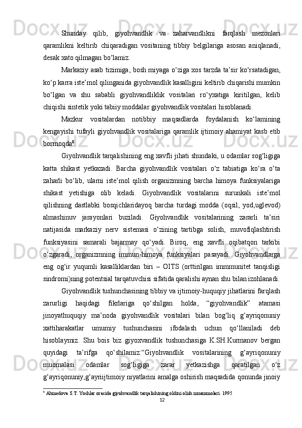 Shunday   qilib,   giyohvandlik   va   zaharvandlikni   farqlash   mezonlari
qaramlikni   keltirib   chiqaradigan   vositaning   tibbiy   belgilariga   asosan   aniqlanadi,
desak xato qilmagan bo‘lamiz.
Markaziy asab tizimiga, bosh miyaga o‘ziga xos tarzda ta’sir ko‘rsatadigan,
ko‘p karra iste’mol qilinganida giyohvandlik kasalligini keltirib chiqarishi mumkin
bo‘lgan   va   shu   sababli   giyohvandliklik   vositalari   ro‘yxatiga   kiritilgan,   kelib
chiqishi sintetik yoki tabiiy moddalar giyohvandlik vositalari hisoblanadi.
Mazkur   vositalardan   notibbiy   maqsadlarda   foydalanish   ko‘lamining
kengayishi  tufayli  giyohvandlik vositalariga qaramlik ijtimoiy ahamiyat  kasb etib
bormoqda 8
.
Giyohvandlik tarqalishining eng xavfli jihati shundaki, u odamlar sog‘ligiga
katta   shikast   yetkazadi.   Barcha   giyohvandlik   vositalari   o‘z   tabiatiga   ko‘ra   o‘ta
zaharli   bo‘lib,   ularni   iste’mol   qilish   organizmning   barcha   himoya   funksiyalariga
shikast   yetishiga   olib   keladi.   Giyohvandlik   vositalarini   surunkali   iste’mol
qilishning   dastlabki   bosqichlaridayoq   barcha   turdagi   modda   (oqsil,   yod,uglevod)
almashinuv   jarayonlari   buziladi.   Giyohvandlik   vositalarining   zararli   ta’siri
natijasida   markaziy   nerv   sistemasi   o‘zining   tartibga   solish,   muvofiqlashtirish
funksiyasini   samarali   bajarmay   qo‘yadi.   Biroq,   eng   xavfli   oqibatqon   tarkibi
o‘zgaradi,   organizmning   immun-himoya   funksiyalari   pasayadi.   Giyohvandlarga
eng   og‘ir   yuqumli   kasalliklardan   biri   –   OITS   (orttirilgan   immmunitet   tanqisligi
sindromi)ning potentsial tarqatuvchisi sifatida qaralishi aynan shu bilan izohlanadi.
Giyohvandlik tushunchasining tibbiy va ijtimoiy-huquqiy jihatlarini farqlash
zarurligi   haqidagi   fikrlariga   qo‘shilgan   holda,   “giyohvandlik”   atamasi
jinoyathuquqiy   ma’noda   giyohvandlik   vositalari   bilan   bog‘liq   g‘ayriqonuniy
xattiharakatlar   umumiy   tushunchasini   ifodalash   uchun   qo‘llaniladi   deb
hisoblaymiz.   Shu   bois   biz   giyoxvandlik   tushunchasiga   K.SH.Kurmanov   bergan
quyidagi   ta’rifga   qo‘shilamiz:“Giyohvandlik   vositalarining   g‘ayriqonuniy
muomalasi   odamlar   sog‘ligiga   zarar   yetkazishga   qaratilgan   o‘z
g‘ayriqonuniy,g‘ayriijtimoiy niyatlarini amalga oshirish maqsadida qonunda jinoiy
8
 Ahmedova S.T. Yoshlar orasida giyohvandlik tarqalishining oldini olish muammolari. 1995
12