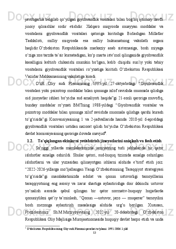 javobgarlik belgilab qo‘yilgan giyohvandlik vositalari bilan bog‘liq ijtimoiy xavfli
jinoiy   qilmishlar   sodir   etishdir.   Xalqaro   miqyosda   muayyan   moddalar   va
vositalarni   giyohvandlik   vositalari   qatoriga   kiritishga   Birlashgan   Millatlar
Tashkiloti,   milliy   miqyosda   esa   milliy   hukumatning   vakolatli   organi
haqlidir.O‘zbekiston   Respublikasida   markaziy   asab   sistemasiga,   bosh   miyaga
o‘ziga xos tarzda ta’sir kursatadigan, ko‘p marta iste’mol qilinganida giyohvandlik
kasalligini   keltirib   chikarishi   mumkin   bo‘lgan,   kelib   chiqishi   sun’iy   yoki   tabiiy
vositalarni   giyohvandlik   vositalari   ro‘yxatiga   kiritish   O‘zbekiston   Respublikasi
Vazirlar Mahkamasining vakolatiga kiradi.
O‘zR   Oliy   sudi   Plenumining   1995-yil   27-oktyabrdagi   “Giyohvandlik
vositalari yoki psixotrop moddalar bilan qonunga xilof ravishda muomala qilishga
oid jinoyatlar ishlari bo‘yicha sud amaliyoti haqida”gi 21-sonli qaroriga muvofiq,
bunday   moddalar   ro‘yxati   BMTning   1988-yildagi   “Giyohvandlik   vositalar   va
psixotrop moddalar bilan qonunga xilof  ravishda muomala qilishga qarshi  kurash
to‘g‘risida”gi   Konvensiyasining   1   va   2-jadvallarida   hamda   2010-yil   6-apreldagi
giyohvandlik   vositalari   ustidan   nazorat   qilish   bo‘yicha   O‘zbekiston   Respublikasi
davlat komissiyasining qaroriga ilovada mavjud 9
.
1.2. Ta’qiqlangan ekinlarni yetishtirish jinoyatlarini aniqlash va fosh etish
So‘nggi   yillarda   mamlakatimizda   jamiyatning   turli   jabhalarida   bir   qator
islohotlar   amalga   oshirildi.   Shular   qatori,   sud-huquq   tizimida   amalga   oshirilgan
islohotlarni   va   ular   yuzasidan   qilinayotgan   ishlarni   alohida   e tirof   etish   joiz.ʼ
“2022-2026-yillarga mo‘ljallangan Yangi O‘zbekistonning Taraqqiyot strategiyasi
to‘g’risida”gi   mamlakatimizda   adolat   va   qonun   ustuvorligi   tamoyillarini
taraqqiyotning   eng   asosiy   va   zarur   shartiga   aylantirishga   doir   ikkinchi   ustuvor
yo‘nalish   asosida   qabul   qilingan   bir   qator   normativ-huquqiy   hujjatlarda
qonuniylikni   qat’iy   ta’minlash,   “Qonun   —ustuvor,   jazo   —   muqarrar”   tamoyilini
bosh   mezonga   aylantirish   masalasiga   alohida   urg’u   berilgan.   Xususan,
Prezidentimiz   Sh.M.Mirziyoyevning   2022-yil   20-dekabrdagi   O‘zbekiston
Respublikasi Oliy Majlisiga Murojaatnomasida huquqiy davlat barpo etish va unda
9
 O‘zbekiston Respublikasining Oliy sudi Plenumi qarorlari to‘plami: 1991-2006.1-jild
13