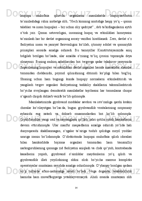 huquqni   muhofaza   qiluvchi   organlarini   mamlakatda   huquq-tartibotni
ta’minlashdagi rolini inobatga olib, “Hech kimning unutishga haqqi yo‘q – qonun
talablari va inson huquqlari – biz uchun oliy qadriyat” , deb ta’kidlaganlarini aytib
o‘tish   joiz.   Qonun   ustuvorligini,   insonning   huquq   va   erkinliklari   himoyasini
ta’minlash   har   bir   davlat   organining   asosiy   vazifasi   hisoblanadi.   Zero,   davlat   o‘z
faoliyatini   inson   va   jamiyat   farovonligini   ko‘zlab,   ijtimoiy   adolat   va   qonuniylik
prinsiplari   asosida   amalga   oshiradi.   Bu   tamoyillar   Konstitutsiyamizda   aniq
belgilab   berilgan   bo‘lsada,   ular   amalda   o‘zining   to‘liq   ijrosini   topmoqda   deya
olmaymiz.   Buning   muhim   sabablaridan   biri   tergovga   qadar   tekshiruv   jarayonida
fuqarolarning huquqlari va erkinliklari davlat organlari hamda mansabdor shaxslar
tomonidan   cheklanishi,   poymol   qilinishining   ehtimoli   ko‘pligi   bilan   bog’liq.
Shuning   uchun   ham   bugungi   kunda   huquqiy   normalarni   erkinlashtirish   va
yangilash   tergov   organlari   faoliyatining   tashkiliy   shakllarini   takomillashtirish
bo‘yicha   rivojlangan   demokratik   mamlakatlar   tajribasini   har   tomonlama   chuqur
o‘rganib chiqish dolzarb vazifa bo‘lib qolmoqda.
Mamlakatimizda   giyohvand   moddalar   savdosi   va   iste’moliga   qarshi   keskin
choralar   ko‘rilayotgan   bo‘lsa-da,   bugun   giyohvandlik   vositalarining   noqonuniy
aylanishi   eng   xatarli   va   dolzarb   muammolardan   biri   bo‘lib   qolmoqda.
Giyohfurushlar yangi usul va nayranglarni qo‘llab, zahri qotilni sotish harakatlarini
davom   ettirishmoqda.   Ular   manfur   maqsadlarini   amalga   oshirish   yo‘lida   hali
dunyoqarashi   shakllanmagan,   o‘zgalar   ta’siriga   tushib   qolishga   moyil   yoshlar
umriga   zomin   bo‘lishmoqda.   O‘zbekistonda   huquqni   muhofaza   qilish   idoralari
bilan   hamkorlikda   bojxona   organlari   tomonidan   ham   transmilliy
narkoguruhlarning qonunga  zid faoliyatini  aniqlash   va chek  qo‘yish,  kontrabanda
kanallarini   yopish,   giyohvand   o‘simliklar   maydonlarini   yo‘q   qilish   va
giyohvandlik   illati   yoyilishining   oldini   olish   bo‘yicha   maxsus   kompleks
operatsiyalar muntazam ravishda amalga oshirilmoqda. O‘ylamay bosilgan qadam
ko‘p   hollarda   afsus-nadomatga   sabab   bo‘ladi.   Nega   deganda,   tavakkalchilik
hamisha   ham   muvaffaqiyatga   yetaklayvermaydi.   Aholi   orasida   muntazam   olib
14