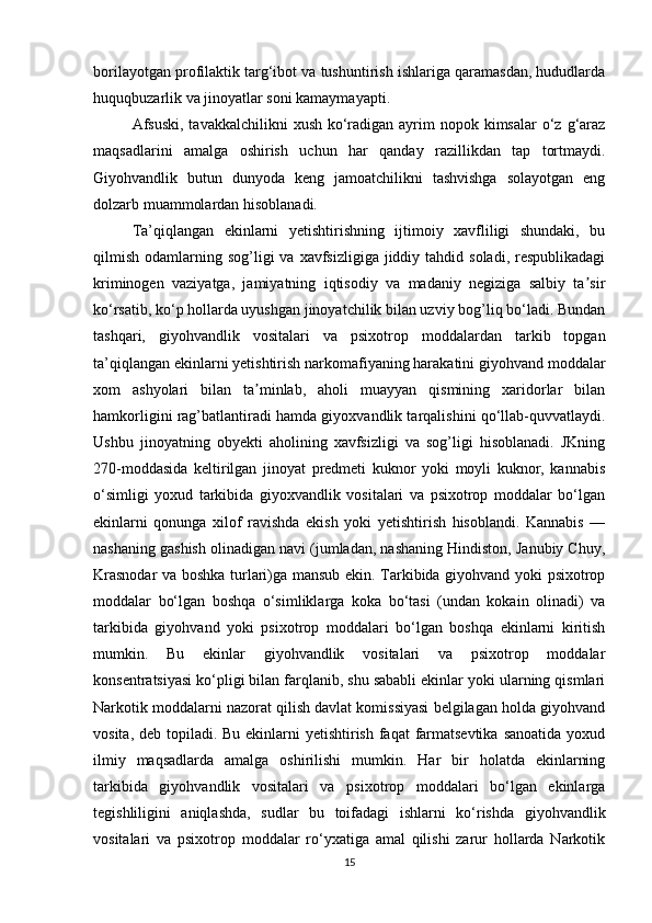 borilayotgan profilaktik targ‘ibot va tushuntirish ishlariga qaramasdan, hududlarda
huquqbuzarlik va jinoyatlar soni kamaymayapti.
Afsuski,  tavakkalchilikni  xush ko‘radigan ayrim  nopok kimsalar  o‘z g‘araz
maqsadlarini   amalga   oshirish   uchun   har   qanday   razillikdan   tap   tortmaydi.
Giyohvandlik   butun   dunyoda   keng   jamoatchilikni   tashvishga   solayotgan   eng
dolzarb muammolardan hisoblanadi.
Ta’qiqlangan   ekinlarni   yetishtirishning   ijtimoiy   xavfliligi   shundaki,   bu
qilmish  odamlarning  sog’ligi   va  xavfsizligiga  jiddiy  tahdid soladi,  respublikadagi
kriminogen   vaziyatga,   jamiyatning   iqtisodiy   va   madaniy   negiziga   salbiy   ta sirʼ
ko‘rsatib, ko‘p hollarda uyushgan jinoyatchilik bilan uzviy bog’liq bo‘ladi. Bundan
tashqari,   giyohvandlik   vositalari   va   psixotrop   moddalardan   tarkib   topgan
ta’qiqlangan ekinlarni yetishtirish narkomafiyaning harakatini giyohvand moddalar
xom   ashyolari   bilan   ta minlab,   aholi   muayyan   qismining   xaridorlar   bilan	
ʼ
hamkorligini rag’batlantiradi hamda giyoxvandlik tarqalishini qo‘llab-quvvatlaydi.
Ushbu   jinoyatning   obyekti   aholining   xavfsizligi   va   sog’ligi   hisoblanadi.   JKning
270-moddasida   keltirilgan   jinoyat   predmeti   kuknor   yoki   moyli   kuknor,   kannabis
o‘simligi   yoxud   tarkibida   giyoxvandlik   vositalari   va   psixotrop   moddalar   bo‘lgan
ekinlarni   qonunga   xilof   ravishda   ekish   yoki   yetishtirish   hisoblandi.   Kannabis   —
nashaning gashish olinadigan navi (jumladan, nashaning Hindiston, Janubiy Chuy,
Krasnodar va boshka turlari)ga mansub ekin. Tarkibida giyohvand yoki psixotrop
moddalar   bo‘lgan   boshqa   o‘simliklarga   koka   bo‘tasi   (undan   kokain   olinadi)   va
tarkibida   giyohvand   yoki   psixotrop   moddalari   bo‘lgan   boshqa   ekinlarni   kiritish
mumkin.   Bu   ekinlar   giyohvandlik   vositalari   va   psixotrop   moddalar
konsentratsiyasi ko‘pligi bilan farqlanib, shu sababli ekinlar yoki ularning qismlari
Narkotik moddalarni nazorat qilish davlat komissiyasi belgilagan holda giyohvand
vosita, deb topiladi. Bu ekinlarni  yetishtirish faqat  farmatsevtika  sanoatida yoxud
ilmiy   maqsadlarda   amalga   oshirilishi   mumkin.   Har   bir   holatda   ekinlarning
tarkibida   giyohvandlik   vositalari   va   psixotrop   moddalari   bo‘lgan   ekinlarga
tegishliligini   aniqlashda,   sudlar   bu   toifadagi   ishlarni   ko‘rishda   giyohvandlik
vositalari   va   psixotrop   moddalar   ro‘yxatiga   amal   qilishi   zarur   hollarda   Narkotik
15 