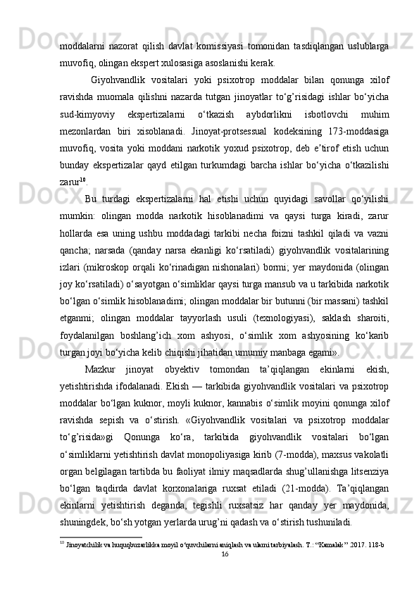 moddalarni   nazorat   qilish   davlat   komissiyasi   tomonidan   tasdiqlangan   uslublarga
muvofiq, olingan ekspert xulosasiga asoslanishi kerak.
  Giyohvandlik   vositalari   yoki   psixotrop   moddalar   bilan   qonunga   xilof
ravishda   muomala   qilishni   nazarda   tutgan   jinoyatlar   to‘g’risidagi   ishlar   bo‘yicha
sud-kimyoviy   ekspertizalarni   o‘tkazish   aybdorlikni   isbotlovchi   muhim
mezonlardan   biri   xisoblanadi.   Jinoyat-protsessual   kodeksining   173-moddasiga
muvofiq,   vosita   yoki   moddani   narkotik   yoxud   psixotrop,   deb   e tirof   etish   uchunʼ
bunday   ekspertizalar   qayd   etilgan   turkumdagi   barcha   ishlar   bo‘yicha   o‘tkazilishi
zarur 10
.
Bu   turdagi   ekspertizalarni   hal   etishi   uchun   quyidagi   savollar   qo‘yilishi
mumkin:   olingan   modda   narkotik   hisoblanadimi   va   qaysi   turga   kiradi,   zarur
hollarda   esa   uning   ushbu   moddadagi   tarkibi   necha   foizni   tashkil   qiladi   va   vazni
qancha;   narsada   (qanday   narsa   ekanligi   ko‘rsatiladi)   giyohvandlik   vositalarining
izlari  (mikroskop  orqali  ko‘rinadigan nishonalari)  bormi;  yer  maydonida (olingan
joy ko‘rsatiladi) o‘sayotgan o‘simliklar qaysi turga mansub va u tarkibida narkotik
bo‘lgan o‘simlik hisoblanadimi; olingan moddalar bir butunni (bir massani) tashkil
etganmi;   olingan   moddalar   tayyorlash   usuli   (texnologiyasi),   saklash   sharoiti,
foydalanilgan   boshlang’ich   xom   ashyosi,   o‘simlik   xom   ashyosining   ko‘karib
turgan joyi bo‘yicha kelib chiqishi jihatidan umumiy manbaga egami».
Mazkur   jinoyat   obyektiv   tomondan   ta’qiqlangan   ekinlarni   ekish,
yetishtirishda ifodalanadi. Ekish — tarkibida giyohvandlik vositalari va psixotrop
moddalar bo‘lgan kuknor, moyli kuknor, kannabis o‘simlik moyini qonunga xilof
ravishda   sepish   va   o‘stirish.   «Giyohvandlik   vositalari   va   psixotrop   moddalar
to‘g’risida»gi   Qonunga   ko‘ra,   tarkibida   giyohvandlik   vositalari   bo‘lgan
o‘simliklarni yetishtirish davlat monopoliyasiga kirib (7-modda), maxsus vakolatli
organ belgilagan tartibda bu faoliyat ilmiy maqsadlarda shug’ullanishga litsenziya
bo‘lgan   taqdirda   davlat   korxonalariga   ruxsat   etiladi   (21-modda).   Ta’qiqlangan
ekinlarni   yetishtirish   deganda,   tegishli   ruxsatsiz   har   qanday   yer   maydonida,
shuningdek, bo‘sh yotgan yerlarda urug’ni qadash va o‘stirish tushuniladi.
10
 Jinoyatchilik va huquqbuzarlikka moyil o‘quvchilarni aniqlash va ularni tarbiyalash. T.: “Kamalak” .2017. 118-b
16