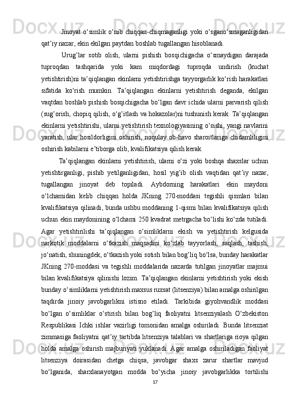   Jinoyat   o‘simlik   o‘nib   chiqqan-chiqmaganligi   yoki   o‘sgano‘smaganligidan
qat iy nazar, ekin ekilgan paytdan boshlab tugallangan hisoblanadi.ʼ
  Urug’lar   sotib   olish,   ularni   pishish   bosqichigacha   o‘smaydigan   darajada
tuproqdan   tashqarida   yoki   kam   miqdordagi   tuproqda   undirish   (kuchat
yetishtirish)ni ta’qiqlangan ekinlarni yetishtirishga tayyorgarlik ko‘rish harakatlari
sifatida   ko‘rish   mumkin.   Ta’qiqlangan   ekinlarni   yetishtirish   deganda,   ekilgan
vaqtdan boshlab pishish bosqichigacha bo‘lgan davr ichida ularni parvarish qilish
(sug’orish, chopiq qilish, o‘g’itlash va hokazolar)ni tushunish kerak. Ta’qiqlangan
ekinlarni yetishtirishi, ularni yetishtirish texnologiyasining o‘sishi, yangi navlarini
yaratish,   ular   hosildorligini   oshirish,   noqulay  ob-havo   sharoitlariga   chidamliligini
oshirish kabilarni e tiborga olib, kvalifikatsiya qilish kerak.	
ʼ
Ta’qiqlangan   ekinlarni   yetishtirish,   ularni   o‘zi   yoki   boshqa   shaxslar   uchun
yetishtirganligi,   pishib   yetilganligidan,   hosil   yig’ib   olish   vaqtidan   qat iy   nazar,	
ʼ
tugallangan   jinoyat   deb   topiladi.   Aybdorning   harakatlari   ekin   maydoni
o‘lchamidan   kelib   chiqqan   holda   JKning   270-moddasi   tegishli   qismlari   bilan
kvalifikatsiya qilinadi, bunda ushbu moddaning 1-qismi bilan kvalifikatsiya qilish
uchun ekin maydonining o‘lchami 250 kvadrat metrgacha bo‘lishi ko‘zda tutiladi.
Agar   yetishtirilishi   ta’qiqlangan   o‘simliklarni   ekish   va   yetishtirish   kelgusida
narkotik   moddalarni   o‘tkazish   maqsadini   ko‘zlab   tayyorlash,   saqlash,   tashish,
jo‘natish, shuningdek, o‘tkazish yoki sotish bilan bog’liq bo‘lsa, bunday harakatlar
JKning   270-moddasi   va   tegishli   moddalarida   nazarda   tutilgan   jinoyatlar   majmui
bilan   kvalifikatsiya   qilinishi   lozim.   Ta’qiqlangan   ekinlarni   yetishtirish   yoki   ekish
bunday o‘simliklarni yetishtirish maxsus ruxsat (litsenziya) bilan amalga oshirilgan
taqdirda   jinoiy   javobgarlikni   istisno   etiladi.   Tarkibida   giyohvandlik   moddasi
bo‘lgan   o‘simliklar   o‘stirish   bilan   bog’liq   faoliyatni   litsenziyalash   O‘zbekiston
Respublikasi   Ichki   ishlar   vazirligi   tomonidan   amalga   oshiriladi.   Bunda   litsenziat
zimmasiga faoliyatni qat iy tartibda litsenziya talablari va shartlariga rioya qilgan	
ʼ
holda   amalga   oshirish   majburiyati   yuklanadi.   Agar   amalga   oshiriladigan   faoliyat
litsenziya   doirasidan   chetga   chiqsa,   javobgar   shaxs   zarur   shartlar   mavjud
bo‘lganida,   sharxlanayotgan   modda   bo‘yicha   jinoiy   javobgarlikka   tortilishi
17 