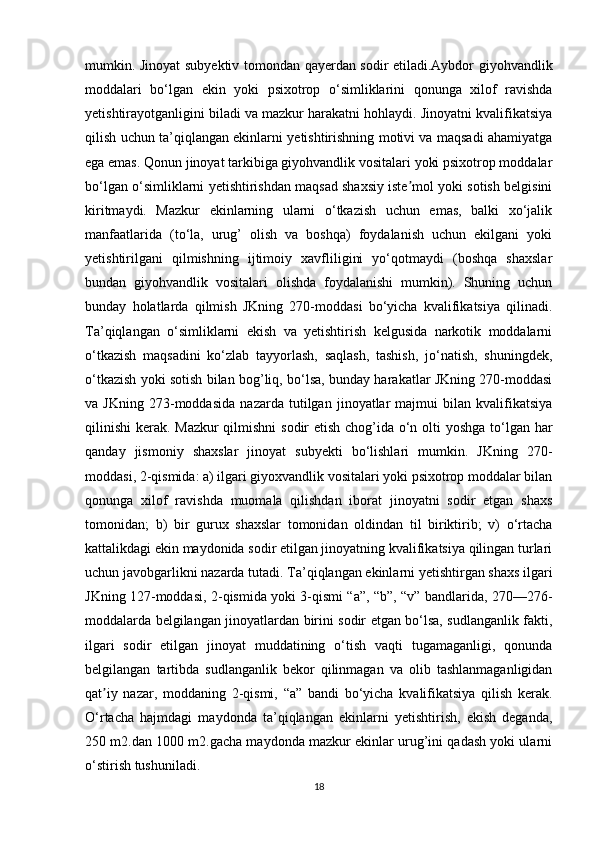 mumkin. Jinoyat subyektiv tomondan qayerdan sodir etiladi.Aybdor giyohvandlik
moddalari   bo‘lgan   ekin   yoki   psixotrop   o‘simliklarini   qonunga   xilof   ravishda
yetishtirayotganligini biladi va mazkur harakatni hohlaydi. Jinoyatni kvalifikatsiya
qilish uchun ta’qiqlangan ekinlarni yetishtirishning motivi va maqsadi ahamiyatga
ega emas. Qonun jinoyat tarkibiga giyohvandlik vositalari yoki psixotrop moddalar
bo‘lgan o‘simliklarni yetishtirishdan maqsad shaxsiy iste mol yoki sotish belgisiniʼ
kiritmaydi.   Mazkur   ekinlarning   ularni   o‘tkazish   uchun   emas,   balki   xo‘jalik
manfaatlarida   (to‘la,   urug’   olish   va   boshqa)   foydalanish   uchun   ekilgani   yoki
yetishtirilgani   qilmishning   ijtimoiy   xavfliligini   yo‘qotmaydi   (boshqa   shaxslar
bundan   giyohvandlik   vositalari   olishda   foydalanishi   mumkin).   Shuning   uchun
bunday   holatlarda   qilmish   JKning   270-moddasi   bo‘yicha   kvalifikatsiya   qilinadi.
Ta’qiqlangan   o‘simliklarni   ekish   va   yetishtirish   kelgusida   narkotik   moddalarni
o‘tkazish   maqsadini   ko‘zlab   tayyorlash,   saqlash,   tashish,   jo‘natish,   shuningdek,
o‘tkazish yoki sotish bilan bog’liq, bo‘lsa, bunday harakatlar JKning 270-moddasi
va   JKning   273-moddasida   nazarda   tutilgan   jinoyatlar   majmui   bilan   kvalifikatsiya
qilinishi  kerak. Mazkur  qilmishni  sodir  etish chog’ida o‘n olti yoshga to‘lgan har
qanday   jismoniy   shaxslar   jinoyat   subyekti   bo‘lishlari   mumkin.   JKning   270-
moddasi, 2-qismida: a) ilgari giyoxvandlik vositalari yoki psixotrop moddalar bilan
qonunga   xilof   ravishda   muomala   qilishdan   iborat   jinoyatni   sodir   etgan   shaxs
tomonidan;   b)   bir   gurux   shaxslar   tomonidan   oldindan   til   biriktirib;   v)   o‘rtacha
kattalikdagi ekin maydonida sodir etilgan jinoyatning kvalifikatsiya qilingan turlari
uchun javobgarlikni nazarda tutadi. Ta’qiqlangan ekinlarni yetishtirgan shaxs ilgari
JKning 127-moddasi, 2-qismida yoki 3-qismi “a”, “b”, “v” bandlarida, 270—276-
moddalarda belgilangan jinoyatlardan birini sodir etgan bo‘lsa, sudlanganlik fakti,
ilgari   sodir   etilgan   jinoyat   muddatining   o‘tish   vaqti   tugamaganligi,   qonunda
belgilangan   tartibda   sudlanganlik   bekor   qilinmagan   va   olib   tashlanmaganligidan
qat iy   nazar,   moddaning   2-qismi,   “a”   bandi   bo‘yicha   kvalifikatsiya   qilish   kerak.	
ʼ
O‘rtacha   hajmdagi   maydonda   ta’qiqlangan   ekinlarni   yetishtirish,   ekish   deganda,
250 m2.dan 1000 m2.gacha maydonda mazkur ekinlar urug’ini qadash yoki ularni
o‘stirish tushuniladi. 
18 