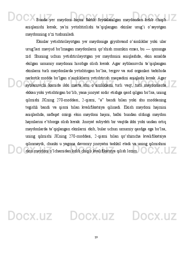 Bunda   yer   maydoni   hajmi   faktik   foydalanilgan   maydondan   kelib   chiqib
aniqlanishi   kerak,   ya ni   yetishtirilishi   ta’qiqlangan   ekinlar   urug’i   o‘sayotganʼ
maydonning o‘zi tushuniladi. 
Ekinlar   yetishtirilayotgan   yer   maydoniga   giyohvand   o‘simliklar   yoki   ular
urug’lari mavjud bo‘lmagan maydonlarni qo‘shish mumkin emas, bu — qonunga
zid.   Shuning   uchun   yetishtirilayotgan   yer   maydonini   aniqlashda,   ekin   amalda
ekilgan   umumiy   maydonni   hisobga   olish   kerak.   Agar   ayblanuvchi   ta’qiqlangan
ekinlarni   turli   maydonlarda   yetishtirgan   bo‘lsa,   tergov   va   sud   organlari   tarkibida
narkotik modda bo‘lgan o‘simliklarni yetishtirish maqsadini aniqlashi kerak. Agar
ayblanuvchi   kamida   ikki   marta   shu   o‘simliklarni   turli   vaqt,   turli   maydonlarda
ekkan yoki yetishtirgan bo‘lib, yana jinoyat sodir etishga qasd qilgan bo‘lsa, uning
qilmishi   JKning   270-moddasi,   2-qismi,   “a”   bandi   bilan   yoki   shu   moddaning
tegishli   bandi   va   qismi   bilan   kvalifikatsiya   qilinadi.   Ekish   maydoni   hajmini
aniqlashda,   nafaqat   oxirgi   ekin   maydoni   hajmi,   balki   bundan   oldingi   maydon
hajmlarini e tiborga olish kerak. Jinoyat subyekti bir vaqtda ikki yoki undan ortiq	
ʼ
maydonlarda ta’qiqlangan ekinlarni ekib, bular uchun umumiy qasdga ega bo‘lsa,
uning   qilmishi   JKning   270-moddasi,   2-qismi   bilan   qo‘shimcha   kvalifikatsiya
qilinmaydi,   chunki   u   yagona   davomiy   jinoyatni   tashkil   etadi   va   uning   qilmishini
ekin maydoni o‘lchamidan kelib chiqib kvalifikatsiya qilish lozim.
19 