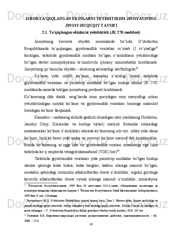 II BOB.TA’QIQLANGAN EKINLARNI YETISHTIRISH JINOYATINING
JINOIY-HUQUQIY TAVSIFI
2.1. Ta’qiqlangan ekinlarni yetishtirish (JK 270-moddasi)
Jinoyatning   bevosita   obyekti   muomalada   bo‘lishi   O‘zbekiston
Respublikasida   ta’qiqlangan,   giyohvandlik   vositalari   ro‘yxati   (I   ro‘yxat)ga 11
kiritilgan,   tarkibida   giyohvandlik   moddasi   bo‘lgan   o‘simliklarni   yetishtirishga
bo‘lgan   davlat   monopoliyasini   ta’minlovchi   ijtimoiy   munosabatlar   hisoblanadi.
Jinoyatning qo‘shimcha obyekti – aholining salomatligi xavfsizligidir 12
.
Ko‘knor   yoki   moyli   ko‘knor,   kannabis   o‘simligi   yoxud   tarkibida
giyohvandlik   vositalari   va   psixotrop   moddalar   bo‘lgan   boshqa   ekinlar   JK   270-
moddasida nazarda tutilgan jinoyatning predmeti hisoblanadi.
Ko‘knorning   ikki   shakli:   urug’larida   oson   quriydigan   moy   mavjudligi   uchun
yetishtiriladigan   moylik   ko‘knor   va   giyohvandlik   vositalari   bozoriga   mahsulot
beradigan ko‘knor farqlanadi.
Kannabis – nashaning alohida gashish olinadigan navi (nashaning Hindiston,
Janubiy   Chuy,   Krasnodar   va   boshqa   turlari)   mavjud.   Botanika   sohasidagi
mutaxassislar ko‘knor o‘simliklari oilasida ko‘knorning uch turi: oddiy yoki ekma
ko‘knor, hind ko‘knori yoki nasha va yovvoyi ko‘knor mavjud deb hisoblaydilar.
Bunda   ko‘knorning   so‘nggi   ikki   tur   giyohvandlik   vositasi   xossalariga   ega   (ular
tarkibida ko‘p miqdorda tetragidrokannabinol (TGK) bor) 13
.
Tarkibida   giyohvandlik   vositalari   yoki   psixotrop   moddalar   bo‘lgan   boshqa
ekinlar   qatoriga   koka   butasi;   koka   barglari;   kaktus   oilasiga   mansub   bo‘lgan,
meskalin   qabilidagi   izoxinolin   alkaloidlardan   iborat   o‘simliklar;   ergolin   guruhiga
kiruvchi   alkaloidlardan   iborat   vyunk   oilasiga   mansub   o‘simliklar;   xomashyosi
11
  Ўзбекистон   Республикасининг   1999   йил   19   августдаги   813–I- сонли   « Гиёҳвандлик   воситалари   ва
психотроп   моддалар   тўғрисида » ги   Қонуни  //  Ўзбекистон   Республикаси   Олий   Мажлисининг   Ахборотномаси ,
1999  йил , 9- сон , 210- модда .
12
  Rustambayev M.X. O‘zbekiston Respublikasi jinoyat huquqi  kursi. Tom 5. Maxsus qism. Jamoat xavfsizligi  va
jamoat tartibiga qarshi jinoyatlar. harbiy xizmatni o‘tash tartibiga qarshi jinoyatlar. Darslik.2-nashr, to‘ldirilgan va
qayta ishlangan. – T.: O‘zbekiston Respublikasi Milliy gvardiyasi Harbiy-texnik instituti, 2018.  165- bet .
13
  Головкин   Б.Н.   Наркотикосодержащие   растения:   распространение,   действие,   социальнаяопасность.   –   М.:
2000. – 22-б.
20