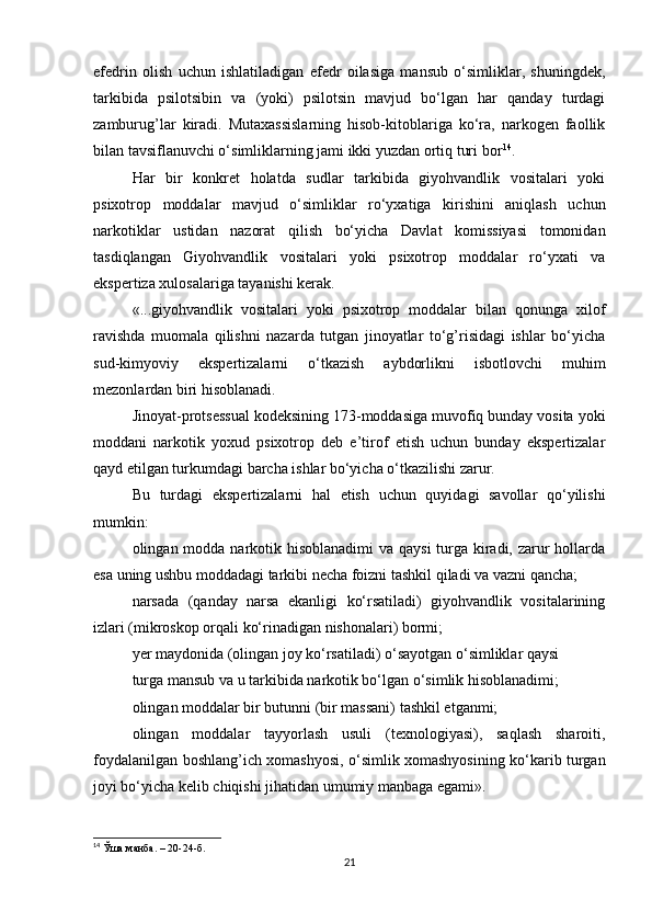 efedrin   olish   uchun   ishlatiladigan   efedr   oilasiga   mansub   o‘simliklar,   shuningdek,
tarkibida   psilotsibin   va   (yoki)   psilotsin   mavjud   bo‘lgan   har   qanday   turdagi
zamburug’lar   kiradi.   Mutaxassislarning   hisob-kitoblariga   ko‘ra,   narkogen   faollik
bilan tavsiflanuvchi o‘simliklarning jami ikki yuzdan ortiq turi bor 14
.
Har   bir   konkret   holatda   sudlar   tarkibida   giyohvandlik   vositalari   yoki
psixotrop   moddalar   mavjud   o‘simliklar   ro‘yxatiga   kirishini   aniqlash   uchun
narkotiklar   ustidan   nazorat   qilish   bo‘yicha   Davlat   komissiyasi   tomonidan
tasdiqlangan   Giyohvandlik   vositalari   yoki   psixotrop   moddalar   ro‘yxati   va
ekspertiza xulosalariga tayanishi kerak.
«...giyohvandlik   vositalari   yoki   psixotrop   moddalar   bilan   qonunga   xilof
ravishda   muomala   qilishni   nazarda   tutgan   jinoyatlar   to‘g’risidagi   ishlar   bo‘yicha
sud-kimyoviy   ekspertizalarni   o‘tkazish   aybdorlikni   isbotlovchi   muhim
mezonlardan biri hisoblanadi.
Jinoyat-protsessual kodeksining 173-moddasiga muvofiq bunday vosita yoki
moddani   narkotik   yoxud   psixotrop   deb   e’tirof   etish   uchun   bunday   ekspertizalar
qayd etilgan turkumdagi barcha ishlar bo‘yicha o‘tkazilishi zarur.
Bu   turdagi   ekspertizalarni   hal   etish   uchun   quyidagi   savollar   qo‘yilishi
mumkin:
olingan modda narkotik hisoblanadimi  va qaysi  turga kiradi, zarur  hollarda
esa uning ushbu moddadagi tarkibi necha foizni tashkil qiladi va vazni qancha;
narsada   (qanday   narsa   ekanligi   ko‘rsatiladi)   giyohvandlik   vositalarining
izlari (mikroskop orqali ko‘rinadigan nishonalari) bormi;
yer maydonida (olingan joy ko‘rsatiladi) o‘sayotgan o‘simliklar qaysi
turga mansub va u tarkibida narkotik bo‘lgan o‘simlik hisoblanadimi;
olingan moddalar bir butunni (bir massani) tashkil etganmi;
olingan   moddalar   tayyorlash   usuli   (texnologiyasi),   saqlash   sharoiti,
foydalanilgan boshlang’ich xomashyosi, o‘simlik xomashyosining ko‘karib turgan
joyi bo‘yicha kelib chiqishi jihatidan umumiy manbaga egami».
14
 Ўша манба. – 20-24-б.
21