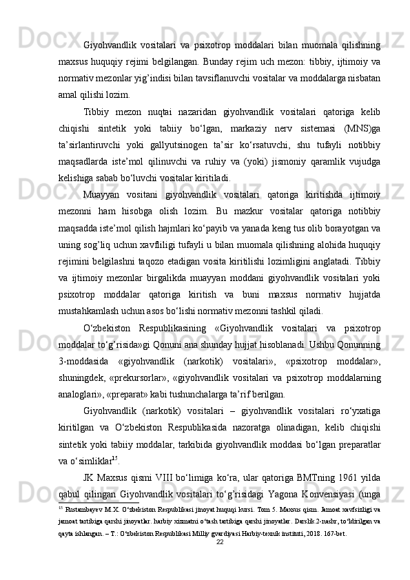 Giyohvandlik   vositalari   va   psixotrop   moddalari   bilan   muomala   qilishning
maxsus  huquqiy rejimi  belgilangan. Bunday  rejim  uch mezon:  tibbiy, ijtimoiy va
normativ mezonlar yig’indisi bilan tavsiflanuvchi vositalar va moddalarga nisbatan
amal qilishi lozim.
Tibbiy   mezon   nuqtai   nazaridan   giyohvandlik   vositalari   qatoriga   kelib
chiqishi   sintetik   yoki   tabiiy   bo‘lgan,   markaziy   nerv   sistemasi   (MNS)ga
ta’sirlantiruvchi   yoki   gallyutsinogen   ta’sir   ko‘rsatuvchi,   shu   tufayli   notibbiy
maqsadlarda   iste’mol   qilinuvchi   va   ruhiy   va   (yoki)   jismoniy   qaramlik   vujudga
kelishiga sabab bo‘luvchi vositalar kiritiladi.
Muayyan   vositani   giyohvandlik   vositalari   qatoriga   kiritishda   ijtimoiy
mezonni   ham   hisobga   olish   lozim.   Bu   mazkur   vositalar   qatoriga   notibbiy
maqsadda iste’mol qilish hajmlari ko‘payib va yanada keng tus olib borayotgan va
uning sog’liq uchun xavfliligi tufayli u bilan muomala qilishning alohida huquqiy
rejimini  belgilashni  taqozo etadigan vosita kiritilishi  lozimligini anglatadi. Tibbiy
va   ijtimoiy   mezonlar   birgalikda   muayyan   moddani   giyohvandlik   vositalari   yoki
psixotrop   moddalar   qatoriga   kiritish   va   buni   maxsus   normativ   hujjatda
mustahkamlash uchun asos bo‘lishi normativ mezonni tashkil qiladi.
O‘zbekiston   Respublikasining   «Giyohvandlik   vositalari   va   psixotrop
moddalar to‘g’risida»gi Qonuni ana shunday hujjat hisoblanadi. Ushbu Qonunning
3-moddasida   «giyohvandlik   (narkotik)   vositalari»,   «psixotrop   moddalar»,
shuningdek,   «prekursorlar»,   «giyohvandlik   vositalari   va   psixotrop   moddalarning
analoglari», «preparat» kabi tushunchalarga ta’rif berilgan.
Giyohvandlik   (narkotik)   vositalari   –   giyohvandlik   vositalari   ro‘yxatiga
kiritilgan   va   O‘zbekiston   Respublikasida   nazoratga   olinadigan,   kelib   chiqishi
sintetik yoki tabiiy moddalar, tarkibida giyohvandlik moddasi  bo‘lgan preparatlar
va o‘simliklar 15
.
JK   Maxsus   qismi   VIII   bo‘limiga   ko‘ra,   ular   qatoriga   BMTning   1961   yilda
qabul   qilingan   Giyohvandlik   vositalari   to‘g’risidagi   Yagona   Konvensiyasi   (unga
15
  Rustambayev   M . X .   O ‘ zbekiston   Respublikasi   jinoyat   huquqi   kursi .   Tom   5.   Maxsus   qism .   Jamoat   xavfsizligi   va
jamoat   tartibiga   qarshi   jinoyatlar .   harbiy   xizmatni   o ‘ tash   tartibiga   qarshi   jinoyatlar .   Darslik.2-nashr, to‘ldirilgan va
qayta ishlangan. – T.: O‘zbekiston Respublikasi Milliy gvardiyasi Harbiy-texnik instituti, 2018. 167-bet.
22 