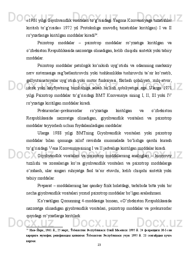 «1961 yilgi Giyohvandlik vositalari to‘g’risidagi Yagona Konvensiyaga tuzatishlar
kiritish   to‘g’risida»   1972   yil   Protokoliga   muvofiq   tuzatishlar   kiritilgan)   I   va   II
ro‘yxatlariga kiritilgan moddalar kiradi 16
.
Psixotrop   moddalar   –   psixotrop   moddalar   ro‘yxatiga   kiritilgan   va
o‘zbekiston Respublikasida nazoratga olinadigan, kelib chiqishi sintetik yoki tabiiy
moddalar.
Psixotrop   moddalar   patologik   ko‘nikish   uyg’otishi   va   odamning   markaziy
nerv   sistemasiga   rag’batlantiruvchi   yoki   tushkunlikka   tushiruvchi   ta’sir   ko‘rsatib,
gallyutsinatsiyalar uyg’otish yoki motor funksiyasi, fikrlash qobiliyati, xulq-atvor,
idrok   yoki   kayfiyatning   buzilishiga   sabab   bo‘lish   qobiliyatiga   ega.   Ularga   1971
yilgi   Psixotrop   moddalar   to‘g’risidagi   BMT   Konvensiya   sining   I,   II,   III   yoki   IV
ro‘yxatiga kiritilgan moddalar kiradi.
Prekursorlar–prekursorlar   ro‘yxatiga   kiritilgan   va   o‘zbekiston
Respublikasida   nazoratga   olinadigan,   giyohvandlik   vositalari   va   psixotrop
moddalar tayyorlash uchun foydalaniladigan moddalar.
Ularga   1988   yilgi   BMTning   Giyohvandlik   vositalari   yoki   psixotrop
moddalar   bilan   qonunga   xilof   ravishda   muomalada   bo‘lishga   qarshi   kurash
to‘g’risidagi Vena Konvensiyasining I va II jadvaliga kiritilgan moddalar kiradi.
Giyohvandlik   vositalari   va   psixotrop   moddalarning   analoglari   –   kimyoviy
tuzilishi   va   xossalariga   ko‘ra   giyohvandlik   vositalari   va   psixotrop   moddalarga
o‘xshash,   ular   singari   ruhiyatga   faol   ta’sir   etuvchi,   kelib   chiqishi   sintetik   yoki
tabiiy moddalar.
Preparat – moddalarning har qanday fizik holatdagi, tarkibida bitta yoki bir
necha giyohvandlik vositalari yoxud psixotrop moddalar bo‘lgan aralashmasi.
Ko‘rsatilgan  Qonunning 4-moddasiga  binoan, «O‘zbekiston Respublikasida
nazoratga   olinadigan   giyohvandlik   vositalari,   psixotrop   moddalar   va   prekursorlar
quyidagi ro‘yxatlarga kiritiladi:
16
  Нью - Йорк ,   1961   й .,   25   март ,   Ўзбекистон   Республикаси   Олий   Мажлиси   1995   й .   24   февралдаги   30-I- сон
қарорига   мувофиқ   ратификация   қилинган   Ўзбекистон   Республикаси   учун   1995   й .   23   сентябрдан   кучга
кирган .
23