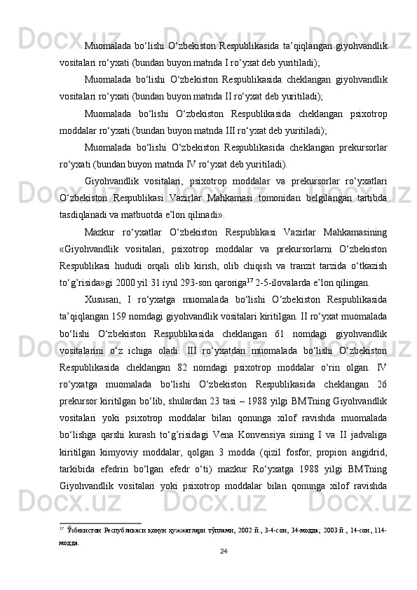 Muomalada  bo‘lishi  O‘zbekiston  Respublikasida  ta’qiqlangan  giyohvandlik
vositalari ro‘yxati (bundan buyon matnda I ro‘yxat deb yuritiladi);
Muomalada   bo‘lishi   O‘zbekiston   Respublikasida   cheklangan   giyohvandlik
vositalari ro‘yxati (bundan buyon matnda II ro‘yxat deb yuritiladi);
Muomalada   bo‘lishi   O‘zbekiston   Respublikasida   cheklangan   psixotrop
moddalar ro‘yxati (bundan buyon matnda III ro‘yxat deb yuritiladi);
Muomalada   bo‘lishi   O‘zbekiston   Respublikasida   cheklangan   prekursorlar
ro‘yxati (bundan buyon matnda IV ro‘yxat deb yuritiladi).
Giyohvandlik   vositalari,   psixotrop   moddalar   va   prekursorlar   ro‘yxatlari
O‘zbekiston   Respublikasi   Vazirlar   Mahkamasi   tomonidan   belgilangan   tartibda
tasdiqlanadi va matbuotda e’lon qilinadi».
Mazkur   ro‘yxatlar   O‘zbekiston   Respublikasi   Vazirlar   Mahkamasining
«Giyohvandlik   vositalari,   psixotrop   moddalar   va   prekursorlarni   O‘zbekiston
Respublikasi   hududi   orqali   olib   kirish,   olib   chiqish   va   tranzit   tarzida   o‘tkazish
to‘g’risida»gi 2000 yil 31 iyul 293-son qaroriga 17
 2-5-ilovalarda e’lon qilingan.
Xususan,   I   ro‘yxatga   muomalada   bo‘lishi   O‘zbekiston   Respublikasida
ta’qiqlangan 159 nomdagi giyohvandlik vositalari kiritilgan. II ro‘yxat muomalada
bo‘lishi   O‘zbekiston   Respublikasida   cheklangan   61   nomdagi   giyohvandlik
vositalarini   o‘z   ichiga   oladi.   III   ro‘yxatdan   muomalada   bo‘lishi   O‘zbekiston
Respublikasida   cheklangan   82   nomdagi   psixotrop   moddalar   o‘rin   olgan.   IV
ro‘yxatga   muomalada   bo‘lishi   O‘zbekiston   Respublikasida   cheklangan   26
prekursor kiritilgan bo‘lib, shulardan 23 tasi – 1988 yilgi BMTning Giyohvandlik
vositalari   yoki   psixotrop   moddalar   bilan   qonunga   xilof   ravishda   muomalada
bo‘lishga   qarshi   kurash   to‘g’risidagi   Vena   Konvensiya   sining   I   va   II   jadvaliga
kiritilgan   kimyoviy   moddalar,   qolgan   3   modda   (qizil   fosfor,   propion   angidrid,
tarkibida   efedrin   bo‘lgan   efedr   o‘ti)   mazkur   Ro‘yxatga   1988   yilgi   BMTning
Giyohvandlik   vositalari   yoki   psixotrop   moddalar   bilan   qonunga   xilof   ravishda
17
  Ўзбекистон   Республикаси   қонун   ҳужжатлари   тўплами,   2002   й.,   3-4-сон,   34-модда;   2003   й.,   14-сон,   114-
модда.
24