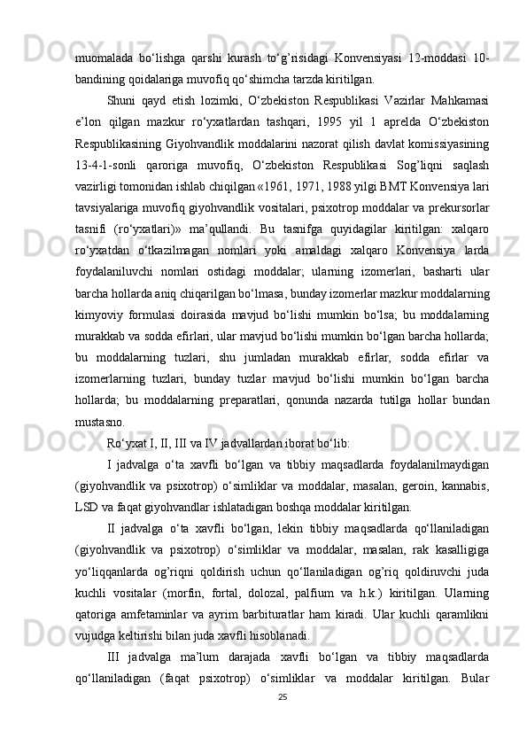 muomalada   bo‘lishga   qarshi   kurash   to‘g’risidagi   Konvensiyasi   12-moddasi   10-
bandining qoidalariga muvofiq qo‘shimcha tarzda kiritilgan.
Shuni   qayd   etish   lozimki,   O‘zbekiston   Respublikasi   Vazirlar   Mahkamasi
e’lon   qilgan   mazkur   ro‘yxatlardan   tashqari,   1995   yil   1   aprelda   O‘zbekiston
Respublikasining Giyohvandlik moddalarini nazorat qilish davlat komissiyasining
13-4-1-sonli   qaroriga   muvofiq,   O‘zbekiston   Respublikasi   Sog’liqni   saqlash
vazirligi tomonidan ishlab chiqilgan «1961, 1971, 1988 yilgi BMT Konvensiya lari
tavsiyalariga muvofiq giyohvandlik vositalari, psixotrop moddalar va prekursorlar
tasnifi   (ro‘yxatlari)»   ma’qullandi.   Bu   tasnifga   quyidagilar   kiritilgan:   xalqaro
ro‘yxatdan   o‘tkazilmagan   nomlari   yoki   amaldagi   xalqaro   Konvensiya   larda
foydalaniluvchi   nomlari   ostidagi   moddalar;   ularning   izomerlari,   basharti   ular
barcha hollarda aniq chiqarilgan bo‘lmasa, bunday izomerlar mazkur moddalarning
kimyoviy   formulasi   doirasida   mavjud   bo‘lishi   mumkin   bo‘lsa;   bu   moddalarning
murakkab va sodda efirlari, ular mavjud bo‘lishi mumkin bo‘lgan barcha hollarda;
bu   moddalarning   tuzlari,   shu   jumladan   murakkab   efirlar,   sodda   efirlar   va
izomerlarning   tuzlari,   bunday   tuzlar   mavjud   bo‘lishi   mumkin   bo‘lgan   barcha
hollarda;   bu   moddalarning   preparatlari,   qonunda   nazarda   tutilga   hollar   bundan
mustasno.
Ro‘yxat I, II, III va IV jadvallardan iborat bo‘lib:
I   jadvalga   o‘ta   xavfli   bo‘lgan   va   tibbiy   maqsadlarda   foydalanilmaydigan
(giyohvandlik   va   psixotrop)   o‘simliklar   va   moddalar,   masalan,   geroin,   kannabis,
LSD va faqat giyohvandlar ishlatadigan boshqa moddalar kiritilgan.
II   jadvalga   o‘ta   xavfli   bo‘lgan,   lekin   tibbiy   maqsadlarda   qo‘llaniladigan
(giyohvandlik   va   psixotrop)   o‘simliklar   va   moddalar,   masalan,   rak   kasalligiga
yo‘liqqanlarda   og’riqni   qoldirish   uchun   qo‘llaniladigan   og’riq   qoldiruvchi   juda
kuchli   vositalar   (morfin,   fortal,   dolozal,   palfium   va   h.k.)   kiritilgan.   Ularning
qatoriga   amfetaminlar   va   ayrim   barbituratlar   ham   kiradi.   Ular   kuchli   qaramlikni
vujudga keltirishi bilan juda xavfli hisoblanadi.
III   jadvalga   ma’lum   darajada   xavfli   bo‘lgan   va   tibbiy   maqsadlarda
qo‘llaniladigan   (faqat   psixotrop)   o‘simliklar   va   moddalar   kiritilgan.   Bular
25
