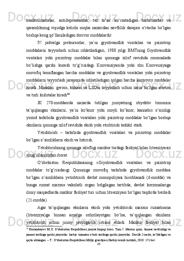 trankvilizatorlar,   antidepressantlar,   tez   ta’sir   ko‘rsatadigan   barbituratlar   va
qaramlikning   vujudga   kelishi   nuqtai   nazaridan   xavflilik   darajasi   o‘rtacha   bo‘lgan
boshqa keng qo‘llaniladigan dorivor moddalardir.
IV   jadvalga   prekursorlar,   ya’ni   giyohvandlik   vositalari   va   psixotrop
moddalarni   tayyorlash   uchun   ishlatiladigan,   1988   yilgi   BMTning   Giyohvandlik
vositalari   yoki   psixotrop   moddalar   bilan   qonunga   xilof   ravishda   muomalada
bo‘lishga   qarshi   kurash   to‘g’risidagi   Konvensiyasida   yoki   shu   Konvensiyaga
muvofiq   tasniflangan   barcha   moddalar   va   giyohvandlik   vositalari   yoki   psixotrop
moddalarni tayyorlash jarayonida ishlatiladigan qolgan barcha kimyoviy moddalar
kiradi. Masalan:  geroin, kokain va LSDni  tayyorlash uchun zarur bo‘lgan atseton
va turli kislotalar kiradi 18
.
JK   270-moddasida   nazarda   tutilgan   jinoyatning   obyektiv   tomonini
ta’qiqlangan   ekinlarni,   ya’ni   ko‘knor   yoki   moyli   ko‘knor,   kannabis   o‘simligi
yoxud   tarkibida   giyohvandlik   vositalari   yoki   psixotrop   moddalar   bo‘lgan   boshqa
ekinlarni qonunga xilof ravishda ekish yoki etishtirish tashkil etadi.
Yetishtirish   –   tarkibida   giyohvandlik   vositalari   va   psixotrop   moddalar
bo‘lgan o‘simliklarni ekish va hstirish.
Yetishtirishning qonunga xilofligi mazkur turdagi faoliyat bilan litsenziyasiz
shug’ullanishdan iborat.
O‘zbekiston   Respublikasining   «Giyohvandlik   vositalari   va   psixotrop
moddalar   to‘g’risida»gi   Qonuniga   muvofiq   tarkibida   giyohvandlik   moddasi
bo‘lgan   o‘simliklarni   yetishtirish   davlat   monopoliyasi   hisoblanadi   (6-modda)   va
bunga   ruxsat   maxsus   vakolatli   organ   belgilagan   tartibda,   davlat   korxonalariga
ilmiy maqsadlarda mazkur faoliyat turi uchun litsenziyasi bo‘lgan taqdirda beriladi
(21-modda).
Agar   ta’qiqlangan   ekinlarni   ekish   yoki   yetishtirish   maxsus   ruxsatnoma
(litsenziya)ga   binoan   amalga   oshirilayotgan   bo‘lsa,   ta’qiqlangan   ekinlarni
yetishtirish   uchun   jinoiy   javobgarlik   istisno   etiladi.   Mazkur   faoliyat   bilan
18
  Rustambayev M.X. O‘zbekiston Respublikasi jinoyat huquqi  kursi. Tom 5. Maxsus qism. Jamoat xavfsizligi  va
jamoat tartibiga qarshi jinoyatlar. harbiy xizmatni o‘tash tartibiga qarshi jinoyatlar. Darslik.2-nashr, to‘ldirilgan va
qayta ishlangan. – T.: O‘zbekiston Respublikasi Milliy gvardiyasi Harbiy-texnik instituti, 2018. 171-bet.
26