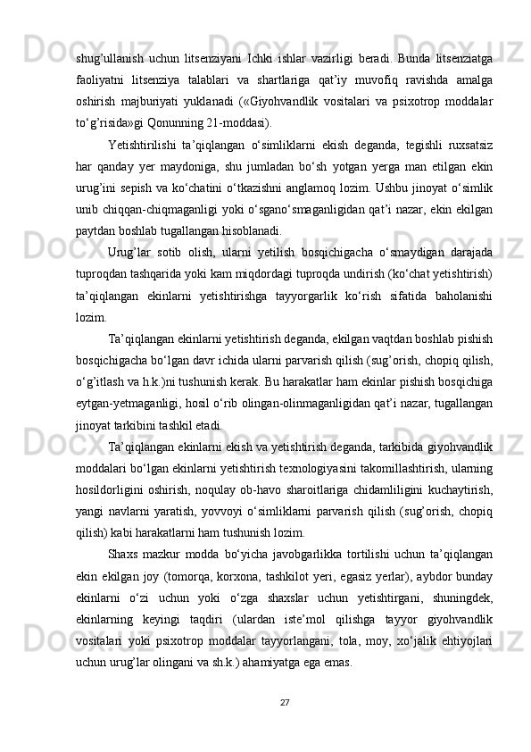 shug’ullanish   uchun   litsenziyani   Ichki   ishlar   vazirligi   beradi.   Bunda   litsenziatga
faoliyatni   litsenziya   talablari   va   shartlariga   qat’iy   muvofiq   ravishda   amalga
oshirish   majburiyati   yuklanadi   («Giyohvandlik   vositalari   va   psixotrop   moddalar
to‘g’risida»gi Qonunning 21-moddasi).
Yetishtirilishi   ta’qiqlangan   o‘simliklarni   ekish   deganda,   tegishli   ruxsatsiz
har   qanday   yer   maydoniga,   shu   jumladan   bo‘sh   yotgan   yerga   man   etilgan   ekin
urug’ini sepish va ko‘chatini o‘tkazishni  anglamoq lozim. Ushbu jinoyat o‘simlik
unib chiqqan-chiqmaganligi yoki o‘sgano‘smaganligidan qat’i nazar, ekin ekilgan
paytdan boshlab tugallangan hisoblanadi.
Urug’lar   sotib   olish,   ularni   yetilish   bosqichigacha   o‘smaydigan   darajada
tuproqdan tashqarida yoki kam miqdordagi tuproqda undirish (ko‘chat yetishtirish)
ta’qiqlangan   ekinlarni   yetishtirishga   tayyorgarlik   ko‘rish   sifatida   baholanishi
lozim.
Ta’qiqlangan ekinlarni yetishtirish deganda, ekilgan vaqtdan boshlab pishish
bosqichigacha bo‘lgan davr ichida ularni parvarish qilish (sug’orish, chopiq qilish,
o‘g’itlash va h.k.)ni tushunish kerak. Bu harakatlar ham ekinlar pishish bosqichiga
eytgan-yetmaganligi, hosil o‘rib olingan-olinmaganligidan qat’i nazar, tugallangan
jinoyat tarkibini tashkil etadi.
Ta’qiqlangan ekinlarni ekish va yetishtirish deganda, tarkibida giyohvandlik
moddalari bo‘lgan ekinlarni yetishtirish texnologiyasini takomillashtirish, ularning
hosildorligini   oshirish,   noqulay   ob-havo   sharoitlariga   chidamliligini   kuchaytirish,
yangi   navlarni   yaratish,   yovvoyi   o‘simliklarni   parvarish   qilish   (sug’orish,   chopiq
qilish) kabi harakatlarni ham tushunish lozim.
Shaxs   mazkur   modda   bo‘yicha   javobgarlikka   tortilishi   uchun   ta’qiqlangan
ekin   ekilgan   joy   (tomorqa,   korxona,   tashkilot   yeri,   egasiz   yerlar),   aybdor   bunday
ekinlarni   o‘zi   uchun   yoki   o‘zga   shaxslar   uchun   yetishtirgani,   shuningdek,
ekinlarning   keyingi   taqdiri   (ulardan   iste’mol   qilishga   tayyor   giyohvandlik
vositalari   yoki   psixotrop   moddalar   tayyorlangani,   tola,   moy,   xo‘jalik   ehtiyojlari
uchun urug’lar olingani va sh.k.) ahamiyatga ega emas.
27