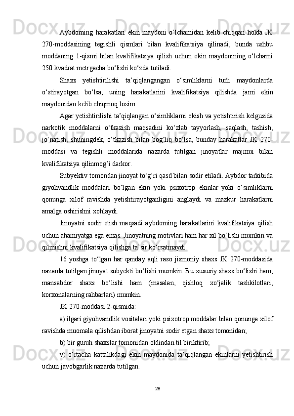 Aybdorning   harakatlari   ekin   maydoni   o‘lchamidan   kelib   chiqqan   holda   JK
270-moddasining   tegishli   qismlari   bilan   kvalifikatsiya   qilinadi,   bunda   ushbu
moddaning   1-qismi   bilan   kvalifikatsiya   qilish   uchun   ekin   maydonining   o‘lchami
250 kvadrat metrgacha bo‘lishi ko‘zda tutiladi.
Shaxs   yetishtirilishi   ta’qiqlangangan   o‘simliklarni   turli   maydonlarda
o‘stirayotgan   bo‘lsa,   uning   harakatlarini   kvalifikatsiya   qilishda   jami   ekin
maydonidan kelib chiqmoq lozim.
Agar yetishtirilishi ta’qiqlangan o‘simliklarni ekish va yetishtirish kelgusida
narkotik   moddalarni   o‘tkazish   maqsadini   ko‘zlab   tayyorlash,   saqlash,   tashish,
jo‘natish,   shuningdek,   o‘tkazish   bilan   bog’liq   bo‘lsa,   bunday   harakatlar   JK   270-
moddasi   va   tegishli   moddalarida   nazarda   tutilgan   jinoyatlar   majmui   bilan
kvalifikatsiya qilinmog’i darkor.
Subyektiv tomondan jinoyat to‘g’ri qasd bilan sodir etiladi. Aybdor tarkibida
giyohvandlik   moddalari   bo‘lgan   ekin   yoki   psixotrop   ekinlar   yoki   o‘simliklarni
qonunga   xilof   ravishda   yetishtirayotganligini   anglaydi   va   mazkur   harakatlarni
amalga oshirishni xohlaydi.
Jinoyatni   sodir   etish   maqsadi   aybdorning   harakatlarini   kvalifikatsiya   qilish
uchun ahamiyatga ega emas. Jinoyatning motivlari ham har xil bo‘lishi mumkin va
qilmishni kvalifikatsiya qilishga ta’sir ko‘rsatmaydi.
16   yoshga   to‘lgan   har   qanday   aqli   raso   jismoniy   shaxs   JK   270-moddasida
nazarda tutilgan jinoyat subyekti bo‘lishi mumkin. Bu xususiy shaxs bo‘lishi ham,
mansabdor   shaxs   bo‘lishi   ham   (masalan,   qishloq   xo‘jalik   tashkilotlari,
korxonalarning rahbarlari) mumkin.
JK 270-moddasi 2-qismida:
a) ilgari giyohvandlik vositalari yoki psixotrop moddalar bilan qonunga xilof
ravishda muomala qilishdan iborat jinoyatni sodir etgan shaxs tomonidan;
b) bir guruh shaxslar tomonidan oldindan til biriktirib;
v)   o‘rtacha   kattalikdagi   ekin   maydonida   ta’qiqlangan   ekinlarni   yetishtirish
uchun javobgarlik nazarda tutilgan.
28 