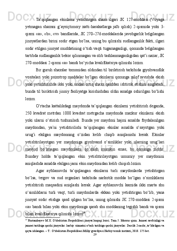 Ta’qiqlangan   ekinlarni   yetishtirgan   shaxs   ilgari   JK   127-moddasi   (Voyaga
yetmagan   shaxsni   g’ayriijtimoiy   xatti-harakatlarga   jalb   qilish)   2-qismida   yoki   3-
qismi «a», «b», «v» bandlarida, JK 270–276-moddalarida javobgarlik belgilangan
jinoyatlardan birini sodir etgan bo‘lsa, uning bu qilmishi sudlanganlik fakti, ilgari
sodir etilgan jinoyat muddatining o‘tish vaqti tugamaganligi, qonunda belgilangan
tartibda sudlanganlik bekor qilinmagan va olib tashlanmaganligidan qat’i nazar, JK
270-moddasi 2-qismi «a» bandi bo‘yicha kvalifikatsiya qilinishi lozim.
Bir guruh shaxslar tomonidan oldindan til biriktirish tarkibida giyohvandlik
vositalari yoki psixotrop moddalar bo‘lgan ekinlarni qonunga xilof ravishda ekish
yoki yetishtirishda ikki yoki undan ortiq shaxs qasddan ishtirok etishini anglatadi,
bunda til biriktirish jinoiy faoliyatga kirishishdan oldin amalga oshirilgan bo‘lishi
lozim.
O‘rtacha kattalikdagi maydonda ta’qiqlangan ekinlarni yetishtirish deganda,
250   kvadrat   metrdan   1000   kvadrat   metrgacha   maydonda   mazkur   ekinlarni   ekish
yoki   ularni   o‘stirish   tushuniladi.   Bunda   yer   maydoni   hajmi   amalda   foydalanilgan
maydondan,   ya’ni   yetishtirilishi   ta’qiqlangan   ekinlar   amalda   o‘sayotgan   yoki
urug’i   ekilgan   maydonning   o‘zidan   kelib   chiqib   aniqlanishi   kerak.   Ekinlar
yetishtirilayotgan   yer   maydoniga   giyohvand   o‘simliklar   yoki   ularning   urug’lari
mavjud   bo‘lmagan   maydonlarni   qo‘shish   mumkin   emas,   bu   qonunga   ziddir.
Bunday   holda   ta’qiqlangan   ekin   yetishtirilayotgan   umumiy   yer   maydonini
aniqlashda amalda ekilgan jami ekin maydonidan kelib chiqish lozim.
Agar   ayblanuvchi   ta’qiqlangan   ekinlarni   turli   maydonlarda   yetishtirgan
bo‘lsa,   tergov   va   sud   organlari   tarkibida   narkotik   modda   bo‘lgan   o‘simliklarni
yetishtirish   maqsadini   aniqlashi   kerak.   Agar   ayblanuvchi   kamida   ikki   marta   shu
o‘simliklarni   turli   vaqt,   turli   maydonlarda   ekkan   yoki   yetishtirgan   bo‘lib,   yana
jinoyat   sodir   etishga   qasd   qilgan   bo‘lsa,   uning   qilmishi   JK   270-moddasi   2-qismi
«a» bandi bilan yoki ekin maydoniga qarab shu moddaning tegishli bandi va qismi
bilan kvalifikatsiya qilinishi lozim 19
.
19
  Rustambayev M.X. O‘zbekiston Respublikasi jinoyat huquqi  kursi. Tom 5. Maxsus qism. Jamoat xavfsizligi  va
jamoat tartibiga qarshi jinoyatlar. harbiy xizmatni o‘tash tartibiga qarshi jinoyatlar. Darslik.2-nashr, to‘ldirilgan va
qayta ishlangan. – T.: O‘zbekiston Respublikasi Milliy gvardiyasi Harbiy-texnik instituti, 2018. 175-bet.
29
