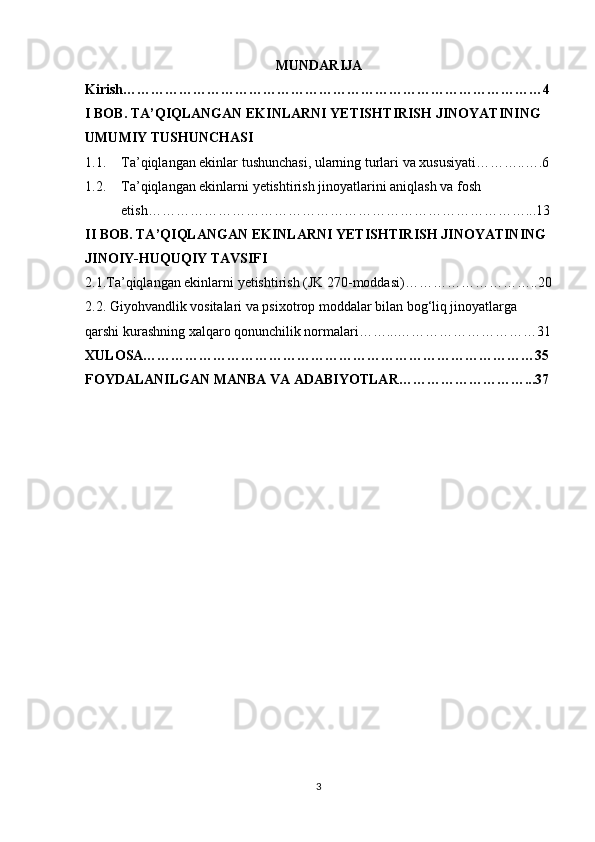 MUNDARIJA
Kirish………………………………………………………………………………4
I BOB. TA’QIQLANGAN EKINLARNI YETISHTIRISH JINOYATINING 
UMUMIY TUSHUNCHASI
1.1. Ta’qiqlangan ekinlar tushunchasi, ularning turlari va xususiyati………..….6
1.2. Ta’qiqlangan ekinlarni yetishtirish jinoyatlarini aniqlash va fosh 
etish………………………………………………………………………...13
II BOB. TA’QIQLANGAN EKINLARNI YETISHTIRISH JINOYATINING 
JINOIY-HUQUQIY TAVSIFI
2.1.Ta’qiqlangan ekinlarni yetishtirish (JK 270-moddasi)………………………..20
2.2. Giyohvandlik vositalari va psixotrop moddalar bilan bog‘liq jinoyatlarga 
qarshi kurashning xalqaro qonunchilik normalari……...…………………………31
XULOSA…………………………………………………………………………35
FOYDALANILGAN MANBA VA ADABIYOTLAR………………………...37
3