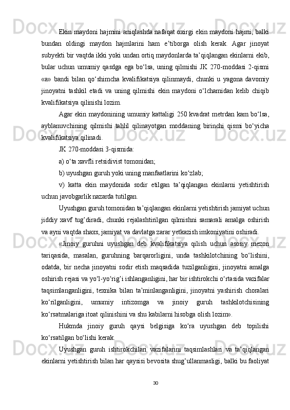 Ekin maydoni hajmini aniqlashda nafaqat oxirgi ekin maydoni hajmi, balki
bundan   oldingi   maydon   hajmlarini   ham   e’tiborga   olish   kerak.   Agar   jinoyat
subyekti bir vaqtda ikki yoki undan ortiq maydonlarda ta’qiqlangan ekinlarni ekib,
bular   uchun   umumiy   qasdga   ega   bo‘lsa,   uning   qilmishi   JK   270-moddasi   2-qismi
«a»   bandi   bilan   qo‘shimcha   kvalifikatsiya   qilinmaydi,   chunki   u   yagona   davomiy
jinoyatni   tashkil   etadi   va   uning   qilmishi   ekin   maydoni   o‘lchamidan   kelib   chiqib
kvalifikatsiya qilinishi lozim.
Agar ekin maydonining umumiy kattaligi 250 kvadrat metrdan kam bo‘lsa,
ayblanuvchining   qilmishi   tahlil   qilinayotgan   moddaning   birinchi   qismi   bo‘yicha
kvalifikatsiya qilinadi.
JK 270-moddasi 3-qismida:
a) o‘ta xavfli retsidivist tomonidan;
b) uyushgan guruh yoki uning manfaatlarini ko‘zlab;
v)   katta   ekin   maydonida   sodir   etilgan   ta’qiqlangan   ekinlarni   yetishtirish
uchun javobgarlik nazarda tutilgan.
Uyushgan guruh tomonidan ta’qiqlangan ekinlarni yetishtirish jamiyat uchun
jiddiy   xavf   tug’diradi,   chunki   rejalashtirilgan   qilmishni   samarali   amalga   oshirish
va ayni vaqtda shaxs, jamiyat va davlatga zarar yetkazish imkoniyatini oshiradi.
«Jinoiy   guruhni   uyushgan   deb   kvalifikatsiya   qilish   uchun   asosiy   mezon
tariqasida,   masalan,   guruhning   barqarorligini,   unda   tashkilotchining   bo‘lishini,
odatda,   bir   necha   jinoyatni   sodir   etish   maqsadida   tuzilganligini,   jinoyatni   amalga
oshirish rejasi va yo‘l-yo‘rig’i ishlanganligini, har bir ishtirokchi o‘rtasida vazifalar
taqsimlanganligini,   texnika   bilan   ta’minlanganligini,   jinoyatni   yashirish   choralari
ko‘rilganligini,   umumiy   intizomga   va   jinoiy   guruh   tashkilotchisining
ko‘rsatmalariga itoat qilinishini va shu kabilarni hisobga olish lozim».
Hukmda   jinoiy   guruh   qaysi   belgisiga   ko‘ra   uyushgan   deb   topilishi
ko‘rsatilgan bo‘lishi kerak.
Uyushgan   guruh   ishtirokchilari   vazifalarini   taqsimlashlari   va   ta’qiqlangan
ekinlarni yetishtirish bilan har qaysisi bevosita shug’ullanmasligi, balki bu faoliyat
30 
