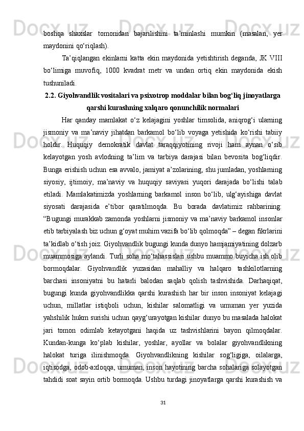 boshqa   shaxslar   tomonidan   bajarilishini   ta’minlashi   mumkin   (masalan,   yer
maydonini qo‘riqlash).
Ta’qiqlangan   ekinlarni   katta   ekin   maydonida   yetishtirish   deganda,   JK   VIII
bo‘limiga   muvofiq,   1000   kvadrat   metr   va   undan   ortiq   ekin   maydonida   ekish
tushuniladi.
2.2. Giyohvandlik vositalari va psixotrop moddalar bilan bog‘liq jinoyatlarga
qarshi kurashning xalqaro qonunchilik normalari
Har   qanday   mamlakat   o‘z   kelajagini   yoshlar   timsolida,   aniqrog‘i   ularning
jismoniy   va   ma’naviy   jihatdan   barkamol   bo‘lib   voyaga   yetishida   ko‘rishi   tabiiy
holdir.   Huquqiy   demokratik   davlat   taraqqiyotining   rivoji   ham   aynan   o‘sib
kelayotgan   yosh   avlodning   ta’lim   va   tarbiya   darajasi   bilan   bevosita   bog‘liqdir.
Bunga erishish uchun esa avvalo, jamiyat a’zolarining, shu jumladan, yoshlarning
siyosiy,   ijtimoiy,   ma’naviy   va   huquqiy   saviyasi   yuqori   darajada   bo‘lishi   talab
etiladi.   Mamlakatimizda   yoshlarning   barkamol   inson   bo‘lib,   ulg‘ayishiga   davlat
siyosati   darajasida   e’tibor   qaratilmoqda.   Bu   borada   davlatimiz   rahbarining:
“Bugungi   murakkab   zamonda   yoshlarni   jismoniy   va   ma’naviy   barkamol   insonlar
etib tarbiyalash biz uchun g‘oyat muhim vazifa bo‘lib qolmoqda” – degan fikrlarini
ta’kidlab o‘tish joiz. Giyohvandlik bugungi kunda dunyo hamjamiyatining dolzarb
muammosiga aylandi. Turli soha mo‘tahassislari ushbu muammo buyicha ish olib
bormoqdalar.   Giyohvandlik   yuzasidan   mahalliy   va   halqaro   tashkilotlarning
barchasi   insoniyatni   bu   hatarli   balodan   saqlab   qolish   tashvishida.   Darhaqiqat,
bugungi   kunda   giyohvandlikka   qarshi   kurashish   har   bir   inson   insoniyat   kelajagi
uchun,   millatlar   istiqboli   uchun,   kishilar   salomatligi   va   umuman   yer   yuzida
yahshilik hukm surishi uchun qayg‘urayotgan kishilar dunyo bu masalada halokat
jari   tomon   odimlab   ketayotgani   haqida   uz   tashvishlarini   bayon   qilmoqdalar.
Kundan-kunga   ko‘plab   kishilar,   yoshlar,   ayollar   va   bolalar   giyohvandlikning
halokat   turiga   ilinishmoqda.   Giyohvandlikning   kishilar   sog‘ligiga,   oilalarga,
iqtisodga, odob-axloqqa, umuman, inson hayotining barcha sohalariga solayotgan
tahdidi soat sayin ortib bormoqda. Ushbu turdagi jinoyatlarga qarshi kurashish va
31
