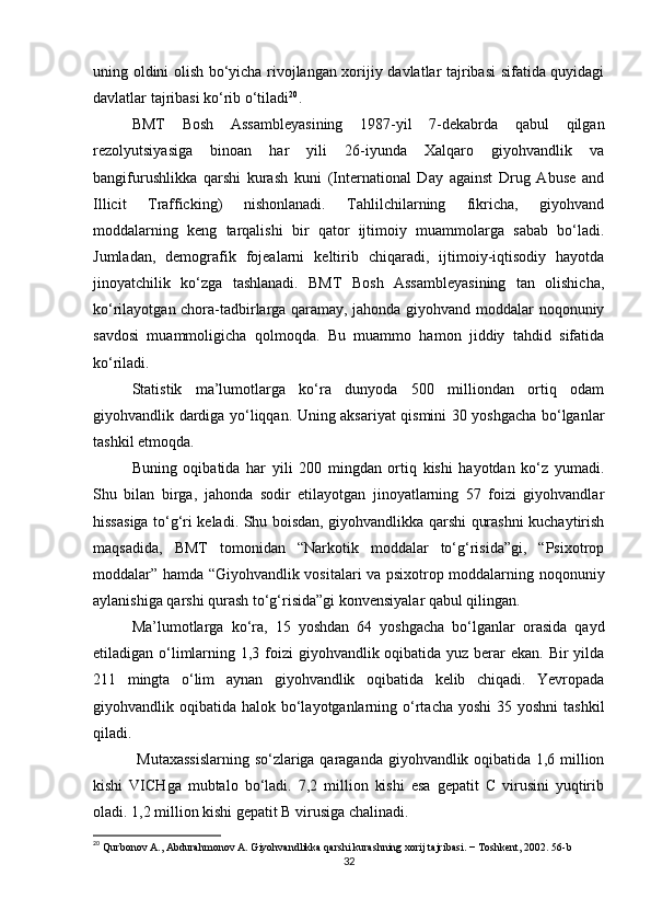 uning oldini olish bo‘yicha rivojlangan xorijiy davlatlar tajribasi sifatida quyidagi
davlatlar tajribasi ko‘rib o‘tiladi 20
.
BMT   Bosh   Assambleyasining   1987-yil   7-dekabrda   qabul   qilgan
rezolyutsiyasiga   binoan   har   yili   26-iyunda   Xalqaro   giyohvandlik   va
bangifurushlikka   qarshi   kurash   kuni   (International   Day   against   Drug   Abuse   and
Illicit   Trafficking)   nishonlanadi.   Tahlilchilarning   fikricha,   giyohvand
moddalarning   keng   tarqalishi   bir   qator   ijtimoiy   muammolarga   sabab   bo‘ladi.
Jumladan,   demografik   fojealarni   keltirib   chiqaradi,   ijtimoiy-iqtisodiy   hayotda
jinoyatchilik   ko‘zga   tashlanadi.   BMT   Bosh   Assambleyasining   tan   olishicha,
ko‘rilayotgan chora-tadbirlarga qaramay, jahonda giyohvand moddalar noqonuniy
savdosi   muammoligicha   qolmoqda.   Bu   muammo   hamon   jiddiy   tahdid   sifatida
ko‘riladi.
Statistik   ma’lumotlarga   ko‘ra   dunyoda   500   milliondan   ortiq   odam
giyohvandlik dardiga yo‘liqqan. Uning aksariyat qismini 30 yoshgacha bo‘lganlar
tashkil etmoqda.
Buning   oqibatida   har   yili   200   mingdan   ortiq   kishi   hayotdan   ko‘z   yumadi.
Shu   bilan   birga,   jahonda   sodir   etilayotgan   jinoyatlarning   57   foizi   giyohvandlar
hissasiga to‘g‘ri keladi. Shu boisdan, giyohvandlikka qarshi qurashni kuchaytirish
maqsadida,   BMT   tomonidan   “Narkotik   moddalar   to‘g‘risida”gi,   “Psixotrop
moddalar” hamda “Giyohvandlik vositalari va psixotrop moddalarning noqonuniy
aylanishiga qarshi qurash to‘g‘risida”gi konvensiyalar qabul qilingan.
Ma’lumotlarga   ko‘ra,   15   yoshdan   64   yoshgacha   bo‘lganlar   orasida   qayd
etiladigan o‘limlarning 1,3 foizi giyohvandlik oqibatida yuz berar ekan. Bir yilda
211   mingta   o‘lim   aynan   giyohvandlik   oqibatida   kelib   chiqadi.   Yevropada
giyohvandlik oqibatida halok bo‘layotganlarning o‘rtacha  yoshi  35 yoshni  tashkil
qiladi.
  Mutaxassislarning so‘zlariga qaraganda giyohvandlik oqibatida 1,6 million
kishi   VICHga   mubtalo   bo‘ladi.   7,2   million   kishi   esa   gepatit   C   virusini   yuqtirib
oladi. 1,2 million kishi gepatit B virusiga chalinadi.
20
 Qurbonov A., Abdurahmonov A. Giyohvandlikka qarshi kurashning xorij tajribasi.  −  Toshkent , 2002. 56- b
32 