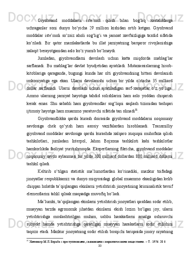Giyohvand   moddalarni   iste’mol   qilish   bilan   bog‘liq   xastaliklarga
uchraganlar   soni   dunyo   bo‘yicha   29   million   kishidan   ortib   ketgan.   Giyohvand
moddalar   iste’moli   so‘zsiz   aholi   sog‘lig‘i   va   jamoat   xavfsizligiga   taxdid   sifatida
ko‘riladi.   Bir   qator   mamlakatlarda   bu   illat   jamiyatning   barqaror   rivojlanishiga
xalaqit berayotganidan aslo ko‘z yumib bo‘lmaydi.
Jumladan,   giyohvandlarni   davolash   uchun   katta   miqdorda   mablag‘lar
sarflanadi.   Bu   mablag‘lar   davlat   byudjetidan   ajratiladi.   Mutaxassislarning   hisob-
kitoblariga   qaraganda,   bugungi   kunda   har   olti   giyohvandning   bittasi   davolanish
imkoniyatiga   ega   ekan.   Ularni   davolanishi   uchun   bir   yilda   o‘rtacha   35   milliard
dollar   sarflanadi.   Ularni   davolash   uchun   ajratiladigan   sarf-xarajatlar   o‘z   yo‘liga.
Ammo   ularning   jamiyat   hayotiga   tahdid   solishlarini   ham   aslo   yoddan   chiqarish
kerak   emas.   Shu   sababli   ham   giyohvandlar   sog‘liqni   saqlash   tizimidan   tashqari
ijtimoiy hayotga ham muammo yaratuvchi sifatida tan olinadi 21
.
Giyohvandlikka   qarshi   kurash   doirasida   giyohvand   moddalarni   noqonuniy
savdosiga   chek   qo‘yish   ham   asosiy   vazifalardan   hisoblanadi.   Transmilliy
giyohvand   moddalar   savdosiga   qarshi   kurashda   xalqaro   xuquqni   muhofaza   qilish
tashkilotlari,   jumladan   Interpol,   Jahon   Bojxona   tashkiloti   kabi   tashkilotlar
hamkorlikda faoliyat yuritishmoqda. Ekspertlarning fikricha, giyohvand moddalar
noqonuniy savdo aylanmasi  bir yilda 300 milliard dollardan 800 milliard dollarni
tashkil qiladi.
Keltirib   o‘tilgan   statistik   ma’lumotlardan   ko‘rinadiki,   mazkur   toifadagi
jinoyatlar respublikamiz va dunyo miqyosidagi global muammo ekanligidan kelib
chiqqan holatda ta’qiqlangan ekinlarni yetishtirish jinoyatining kriminalistik tavsif
elementlarini tahlil qilsak maqsadga muvofiq bo‘ladi.
Ma’lumki, ta’qiqlangan ekinlarni yetishtirish jinoyatlari qasddan sodir etilib,
muayyan   tarzda   agronomik   jihatdan   ekinlarni   ekish   lozim   bo‘lgan   joy,   ularni
yetishtirishga   moslashtirilgan   muhim,   ushbu   harakatlarni   amalga   oshiruvchi
subyekt   hamda   yetishtirishga   qaratilgan   muayyan   harakatlarni   sodir   etilishini
taqozo etadi. Mazkur  jinoyatning sodir etilish bosqichi tariqasida jinoiy niyatning
21
 Хоменкер М.Л. Борьба с преступлениями, связанными с наркотическими веществами. – Т.: 1976. 28 б
33 