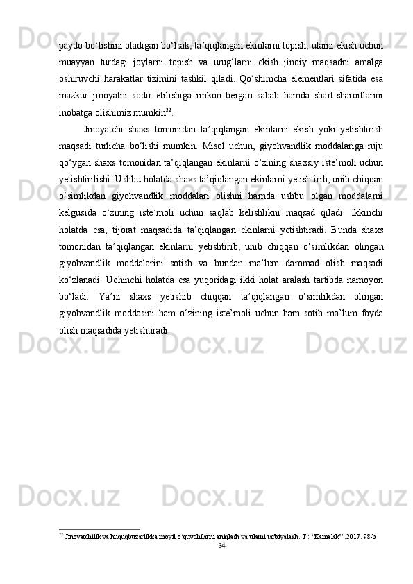 paydo bo‘lishini oladigan bo‘lsak, ta’qiqlangan ekinlarni topish, ularni ekish uchun
muayyan   turdagi   joylarni   topish   va   urug‘larni   ekish   jinoiy   maqsadni   amalga
oshiruvchi   harakatlar   tizimini   tashkil   qiladi.   Qo‘shimcha   elementlari   sifatida   esa
mazkur   jinoyatni   sodir   etilishiga   imkon   bergan   sabab   hamda   shart-sharoitlarini
inobatga olishimiz mumkin 22
.
Jinoyatchi   shaxs   tomonidan   ta’qiqlangan   ekinlarni   ekish   yoki   yetishtirish
maqsadi   turlicha   bo‘lishi   mumkin.   Misol   uchun,   giyohvandlik   moddalariga   ruju
qo‘ygan shaxs tomonidan ta’qiqlangan ekinlarni  o‘zining shaxsiy iste’moli uchun
yetishtirilishi. Ushbu holatda shaxs ta’qiqlangan ekinlarni yetishtirib, unib chiqqan
o‘simlikdan   giyohvandlik   moddalari   olishni   hamda   ushbu   olgan   moddalarni
kelgusida   o‘zining   iste’moli   uchun   saqlab   kelishlikni   maqsad   qiladi.   Ikkinchi
holatda   esa,   tijorat   maqsadida   ta’qiqlangan   ekinlarni   yetishtiradi.   Bunda   shaxs
tomonidan   ta’qiqlangan   ekinlarni   yetishtirib,   unib   chiqqan   o‘simlikdan   olingan
giyohvandlik   moddalarini   sotish   va   bundan   ma’lum   daromad   olish   maqsadi
ko‘zlanadi.   Uchinchi   holatda   esa   yuqoridagi   ikki   holat   aralash   tartibda   namoyon
bo‘ladi.   Ya’ni   shaxs   yetishib   chiqqan   ta’qiqlangan   o‘simlikdan   olingan
giyohvandlik   moddasini   ham   o‘zining   iste’moli   uchun   ham   sotib   ma’lum   foyda
olish maqsadida yetishtiradi.
22
  Jinoyatchilik   va   huquqbuzarlikka   moyil   o ‘ quvchilarni   aniqlash   va   ularni   tarbiyalash .  T .: “ Kamalak ” .2017. 98 -b
34
