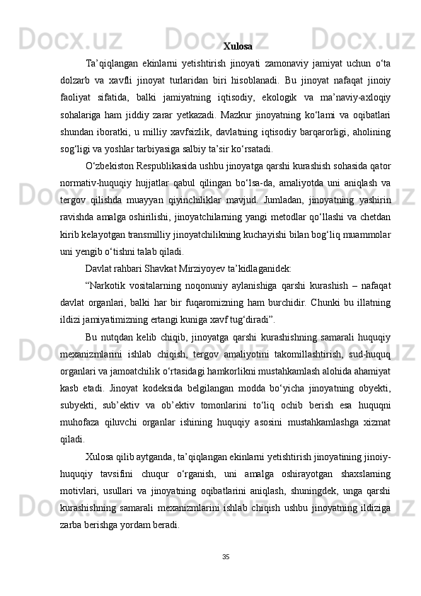Xulosa
Ta’qiqlangan   ekinlarni   yetishtirish   jinoyati   zamonaviy   jamiyat   uchun   o‘ta
dolzarb   va   xavfli   jinoyat   turlaridan   biri   hisoblanadi.   Bu   jinoyat   nafaqat   jinoiy
faoliyat   sifatida,   balki   jamiyatning   iqtisodiy,   ekologik   va   ma’naviy-axloqiy
sohalariga   ham   jiddiy   zarar   yetkazadi.   Mazkur   jinoyatning   ko‘lami   va   oqibatlari
shundan   iboratki,   u   milliy   xavfsizlik,   davlatning   iqtisodiy   barqarorligi,   aholining
sog‘ligi va yoshlar tarbiyasiga salbiy ta’sir ko‘rsatadi.
O‘zbekiston Respublikasida ushbu jinoyatga qarshi kurashish sohasida qator
normativ-huquqiy   hujjatlar   qabul   qilingan   bo‘lsa-da,   amaliyotda   uni   aniqlash   va
tergov   qilishda   muayyan   qiyinchiliklar   mavjud.   Jumladan,   jinoyatning   yashirin
ravishda amalga oshirilishi, jinoyatchilarning yangi metodlar qo‘llashi  va chetdan
kirib kelayotgan transmilliy jinoyatchilikning kuchayishi bilan bog‘liq muammolar
uni yengib o‘tishni talab qiladi.
Davlat rahbari Shavkat Mirziyoyev ta’kidlaganidek:
“Narkotik   vositalarning   noqonuniy   aylanishiga   qarshi   kurashish   –   nafaqat
davlat   organlari,   balki   har   bir   fuqaromizning   ham   burchidir.   Chunki   bu   illatning
ildizi jamiyatimizning ertangi kuniga xavf tug‘diradi”.
Bu   nutqdan   kelib   chiqib,   jinoyatga   qarshi   kurashishning   samarali   huquqiy
mexanizmlarini   ishlab   chiqish,   tergov   amaliyotini   takomillashtirish,   sud-huquq
organlari va jamoatchilik o‘rtasidagi hamkorlikni mustahkamlash alohida ahamiyat
kasb   etadi.   Jinoyat   kodeksida   belgilangan   modda   bo‘yicha   jinoyatning   obyekti,
subyekti,   sub’ektiv   va   ob’ektiv   tomonlarini   to‘liq   ochib   berish   esa   huquqni
muhofaza   qiluvchi   organlar   ishining   huquqiy   asosini   mustahkamlashga   xizmat
qiladi.
Xulosa qilib aytganda, ta’qiqlangan ekinlarni yetishtirish jinoyatining jinoiy-
huquqiy   tavsifini   chuqur   o‘rganish,   uni   amalga   oshirayotgan   shaxslarning
motivlari,   usullari   va   jinoyatning   oqibatlarini   aniqlash,   shuningdek,   unga   qarshi
kurashishning   samarali   mexanizmlarini   ishlab   chiqish   ushbu   jinoyatning   ildiziga
zarba berishga yordam beradi.
35
