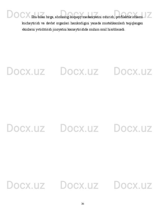 Shu bilan birga, aholining huquqiy madaniyatini oshirish, profilaktik ishlarni
kuchaytirish   va   davlat   organlari   hamkorligini   yanada   mustahkamlash   taqiqlangan
ekinlarni yetishtirish jinoyatini kamaytirishda muhim omil hisoblanadi.
36
