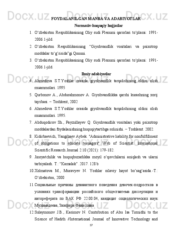 FOYDALANILGAN MANBA VA ADABIYOTLAR
Normativ-huquqiy hujjatlar
1. O‘zbekiston   Respublikasining   Oliy   sudi   Plenumi   qarorlari   to‘plami:   1991-
2006.1-jild.
2. O‘zbekiston   Respublikasining   “Giyohvandlik   vositalari   va   psixotrop
moddalar to‘g’risida”gi Qonuni.
3. O‘zbekiston   Respublikasining   Oliy   sudi   Plenumi   qarorlari   to‘plami:   1991-
2006.1-jild.
Ilmiy adabiyotlar
4. Ahmedova   S.T.Yoshlar   orasida   giyohvandlik   tarqalishining   oldini   olish
muammolari. 1995
5. Qurbonov   A.,   Abdurahmonov   A.   Giyohvandlikka   qarshi   kurashning   xorij
tajribasi. − Toshkent, 2002
6. Ahmedova   S.T.Yoshlar   orasida   giyohvandlik   tarqalishining   oldini   olish
muammolari. 1995.
7. Abduqodirov   Sh.,   Payzullayev   Q.   Giyohvandlik   vositalari   yoki   psixotrop
moddalardan foydalanishning huquqiytartibga solinishi. − Toshkent. 2002.
8. Kidirbaevich, Yangibaev Aybek. "Administrative liability for nonfulfillment
of   obligations   to   educate   teenagers"   Web   of   Scientist:   International
Scientific Research Journal 2.10 (2021): 179-182.
9. Jinoyatchilik   va   huquqbuzarlikka   moyil   o‘quvchilarni   aniqlash   va   ularni
tarbiyalash. T.: “Kamalak” .2017. 128 b
10. Xolmatova   M.,   Muravyev   N.   Yoshlar   oilaviy   hayot   bo‘sag‘asida.-T.:
O‘zbekiston, 2000
11. Социальные   причины   девиантного   поведения   девочек-подростков   в
условиях   трансформации   российского   обществатема   диссертации   и
автореферата   по   ВАК   РФ   22.00.04,   кандидат   социологических   наук
Мухамадеева, Зинфира Фанисовна
12. Sulaymonov   J.B.,   Karimov   N.   Contribution   of   Abu   Isa   Tirmidhi   to   the
Science   of   Hadith   //International   Journal   of   Innovative   Technology   and
37