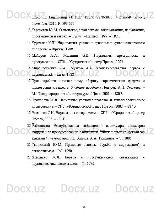 Exploring   Engineering   (IJITEE)   ISSN:   2278-3075,   Volume-9   Issue-1,
November, 2019. P. 593-599
13. Каракетов Ю.М. О пьянстве, алкоголизме, токсикомании, наркомании,
преступности и законе. – Нукус.: «Билим», 1997. – 192 Б.
14. Курманов К.Ш. Наркомания: уголовно-правовые и криминологические
проблемы. – Фрунзе: 1989.
15. Майоров   А.А.,   Малинин   В.Б.   Наркотики:   преступность   и
преступления. – СПб.: «Юридический центр Пресс», 2002.
16. Мирошниченко   Я.А.,   Музыка   А.А.   Уголовно-правовая   борьба   с
наркоманией. – Киев: 1988.
17. Противодействие   незаконному   обороту   наркотических   средств   и
психотропных   веществ.   Учебное   пособие   /   Под   ред.   А.Н.   Сергеева.   –
М.: Центр юридической литературы «Щит», 2001. – 580 Б.
18. Прохорова   М.Л.   Наркотизм:   уголовно-правовое   и   криминологическое
исследование. – СПб.: «Юридический центр Пресс», 2002. – 287 Б.
19. Романова Л.И. Наркомания и наркотизм. – СПб.: «Юридический центр
Пресс», 2003. – 481 Б.
20. Ўзбекистон   Республикасида   гиёҳвандлик   воситалари,   психотроп
моддалар ва прекурсорларнинг айланиши бўйича норматив ҳужжатлар
тҳплами / Тузувчилари: Т.К. Азизов, А.А. Туляганов. – Т.: 2005.
21. Ткачевский   Ю.М.   Правовые   аспекты   борьбы   с   наркоманией   и
алкоголизмом. – М.: 1990.
22. Хоменкер   М.Л.   Борьба   с   преступлениями,   связанными   с
наркотическими веществами. – Т.: 1976.
38 