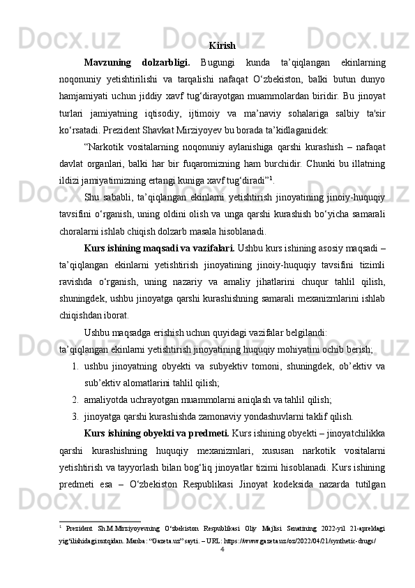 Kirish
Mavzuning   dolzarbligi.   Bugungi   kunda   ta’qiqlangan   ekinlarning
noqonuniy   yetishtirilishi   va   tarqalishi   nafaqat   O‘zbekiston,   balki   butun   dunyo
hamjamiyati   uchun   jiddiy   xavf   tug‘dirayotgan   muammolardan   biridir.   Bu   jinoyat
turlari   jamiyatning   iqtisodiy,   ijtimoiy   va   ma’naviy   sohalariga   salbiy   ta'sir
ko‘rsatadi. Prezident Shavkat Mirziyoyev bu borada ta’kidlaganidek: 
“Narkotik   vositalarning   noqonuniy   aylanishiga   qarshi   kurashish   –   nafaqat
davlat   organlari,   balki   har   bir   fuqaromizning   ham   burchidir.   Chunki   bu   illatning
ildizi jamiyatimizning ertangi kuniga xavf tug‘diradi” 1
.
Shu   sababli,   ta’qiqlangan   ekinlarni   yetishtirish   jinoyatining   jinoiy-huquqiy
tavsifini  o‘rganish, uning oldini  olish va  unga qarshi  kurashish  bo‘yicha samarali
choralarni ishlab chiqish dolzarb masala hisoblanadi.
Kurs ishining maqsadi va vazifalari.  Ushbu kurs ishining asosiy maqsadi –
ta’qiqlangan   ekinlarni   yetishtirish   jinoyatining   jinoiy-huquqiy   tavsifini   tizimli
ravishda   o‘rganish,   uning   nazariy   va   amaliy   jihatlarini   chuqur   tahlil   qilish,
shuningdek, ushbu jinoyatga qarshi kurashishning samarali mexanizmlarini ishlab
chiqishdan iborat.
Ushbu maqsadga erishish uchun quyidagi vazifalar belgilandi:
ta’qiqlangan ekinlarni yetishtirish jinoyatining huquqiy mohiyatini ochib berish;
1. ushbu   jinoyatning   obyekti   va   subyektiv   tomoni,   shuningdek,   ob’ektiv   va
sub’ektiv alomatlarini tahlil qilish;
2. amaliyotda uchrayotgan muammolarni aniqlash va tahlil qilish;
3. jinoyatga qarshi kurashishda zamonaviy yondashuvlarni taklif qilish.
Kurs ishining obyekti va predmeti.  Kurs ishining obyekti – jinoyatchilikka
qarshi   kurashishning   huquqiy   mexanizmlari,   xususan   narkotik   vositalarni
yetishtirish va tayyorlash bilan bog‘liq jinoyatlar tizimi hisoblanadi. Kurs ishining
predmeti   esa   –   O‘zbekiston   Respublikasi   Jinoyat   kodeksida   nazarda   tutilgan
1
  Prezident   Sh.M.Mirziyoyevning   O‘zbekiston   Respublikasi   Oliy   Majlisi   Senatining   2022-yil   21-apreldagi
yig‘ilishidagi nutqidan.  Manba: “Gazeta.uz” sayti. – URL: https://www.gazeta.uz/oz/2022/04/21/synthetic-drugs/
4
