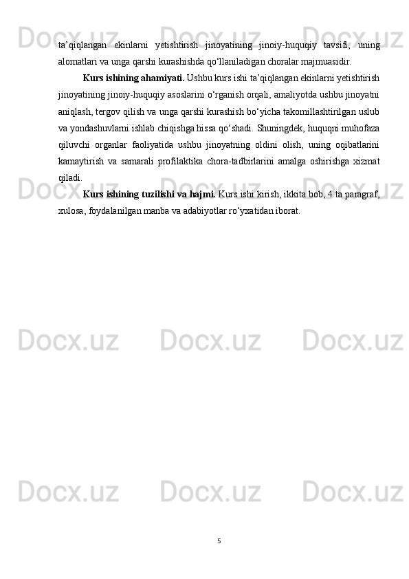 ta’qiqlangan   ekinlarni   yetishtirish   jinoyatining   jinoiy-huquqiy   tavsifi,   uning
alomatlari va unga qarshi kurashishda qo‘llaniladigan choralar majmuasidir.
Kurs ishining ahamiyati.  Ushbu kurs ishi ta’qiqlangan ekinlarni yetishtirish
jinoyatining jinoiy-huquqiy asoslarini o‘rganish orqali, amaliyotda ushbu jinoyatni
aniqlash, tergov qilish va unga qarshi kurashish bo‘yicha takomillashtirilgan uslub
va yondashuvlarni ishlab chiqishga hissa qo‘shadi. Shuningdek, huquqni muhofaza
qiluvchi   organlar   faoliyatida   ushbu   jinoyatning   oldini   olish,   uning   oqibatlarini
kamaytirish   va   samarali   profilaktika   chora-tadbirlarini   amalga   oshirishga   xizmat
qiladi.
Kurs ishining tuzilishi va hajmi.  Kurs ishi kirish, ikkita bob, 4 ta paragraf,
xulosa, foydalanilgan manba va adabiyotlar ro‘yxatidan iborat.
5